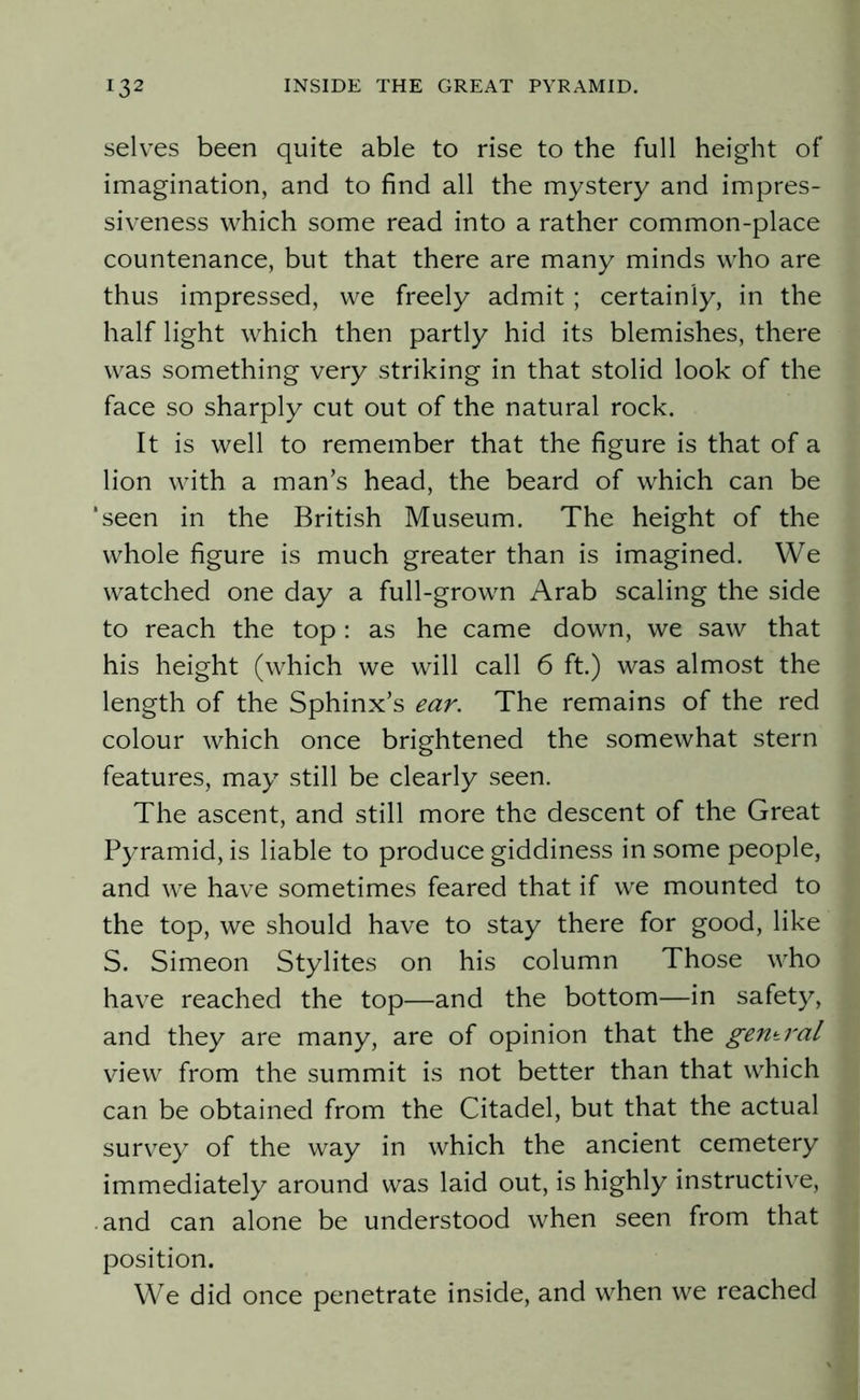 selves been quite able to rise to the full height of imagination, and to find all the mystery and impres- siveness which some read into a rather common-place countenance, but that there are many minds who are thus impressed, we freely admit; certainly, in the half light which then partly hid its blemishes, there was something very striking in that stolid look of the face so sharply cut out of the natural rock. It is well to remember that the figure is that of a lion with a man’s head, the beard of which can be 'seen in the British Museum. The height of the whole figure is much greater than is imagined. We watched one day a full-grown Arab scaling the side to reach the top : as he came down, we saw that his height (which we will call 6 ft.) was almost the length of the Sphinx’s ear. The remains of the red colour which once brightened the somewhat stern features, may still be clearly seen. The ascent, and still more the descent of the Great Pyramid, is liable to produce giddiness in some people, and we have sometimes feared that if we mounted to the top, we should have to stay there for good, like S. Simeon Stylites on his column Those who have reached the top—and the bottom—in safety, and they are many, are of opinion that the gentral view from the summit is not better than that which can be obtained from the Citadel, but that the actual survey of the way in which the ancient cemetery immediately around was laid out, is highly instructive, and can alone be understood when seen from that position. We did once penetrate inside, and when we reached