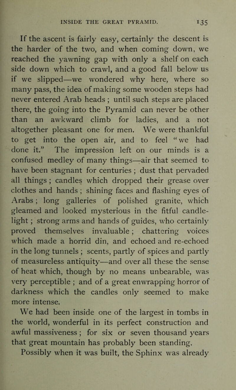 If the ascent is fairly easy, certainly the descent is the harder of the two, and when coming down, we reached the yawning gap with only a shelf on each side down which to crawl, and a good fall below us if we slipped—we wondered why here, where so many pass, the idea of making some wooden steps had never entered Arab heads ; until such steps are placed there, the going into the Pyramid can never be other than an awkward climb for ladies, and a not altogether pleasant one for men. We were thankful to get into the open air, and to feel “ we had done it.” The impression left on our minds is a confused medley of many things—air that seemed to have been stagnant for centuries ; dust that pervaded all things ; candles which dropped their grease over clothes and hands ; shining faces and flashing eyes of Arabs ; long galleries of polished granite, which gleamed and looked mysterious in the fitful candle- light ; strong arms and hands of guides, who certainly proved themselves invaluable; chattering voices which made a horrid din, and echoed and re-echoed in the long tunnels ; scents, partly of spices and partly of measureless antiquity—and over all these the sense of heat which, though by no means unbearable, was very perceptible ; and of a great enwrapping horror of darkness which the candles only seemed to make more intense. We had been inside one of the largest in tombs in the world, wonderful in its perfect construction and awful massiveness; for six or seven thousand years that great mountain has probably been standing. Possibly when it was built, the Sphinx was already