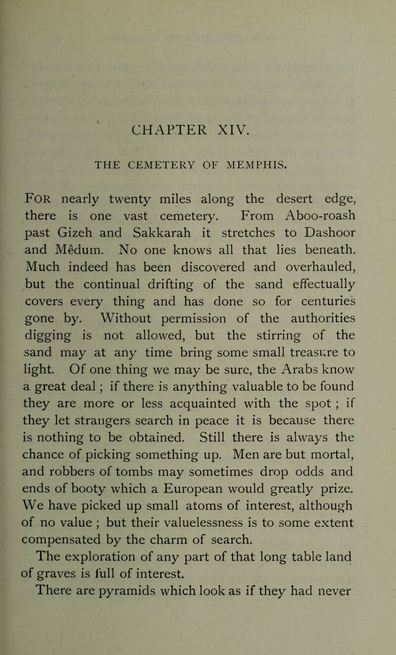 THE CEMETERY OF MEMPHIS. For nearly twenty miles along the desert edge, there is one vast cemetery. From Aboo-roash past Gizeh and Sakkarah it stretches to Dashoor and Medum. No one knows all that lies beneath. Much indeed has been discovered and overhauled, but the continual drifting of the sand effectually covers every thing and has done so for centuries gone by. Without permission of the authorities digging is not allowed, but the stirring of the sand may at any time bring some small treasure to light. Of one thing we may be sure, the Arabs know a great deal; if there is anything valuable to be found they are more or less acquainted with the spot ; if they let strangers search in peace it is because there is nothing to be obtained. Still there is always the chance of picking something up. Men are but mortal, and robbers of tombs may sometimes drop odds and ends of booty which a European would greatly prize. We have picked up small atoms of interest, although of no value ; but their valuelessness is to some extent compensated by the charm of search. The exploration of any part of that long table land of graves is lull of interest. There are pyramids which look as if they had never