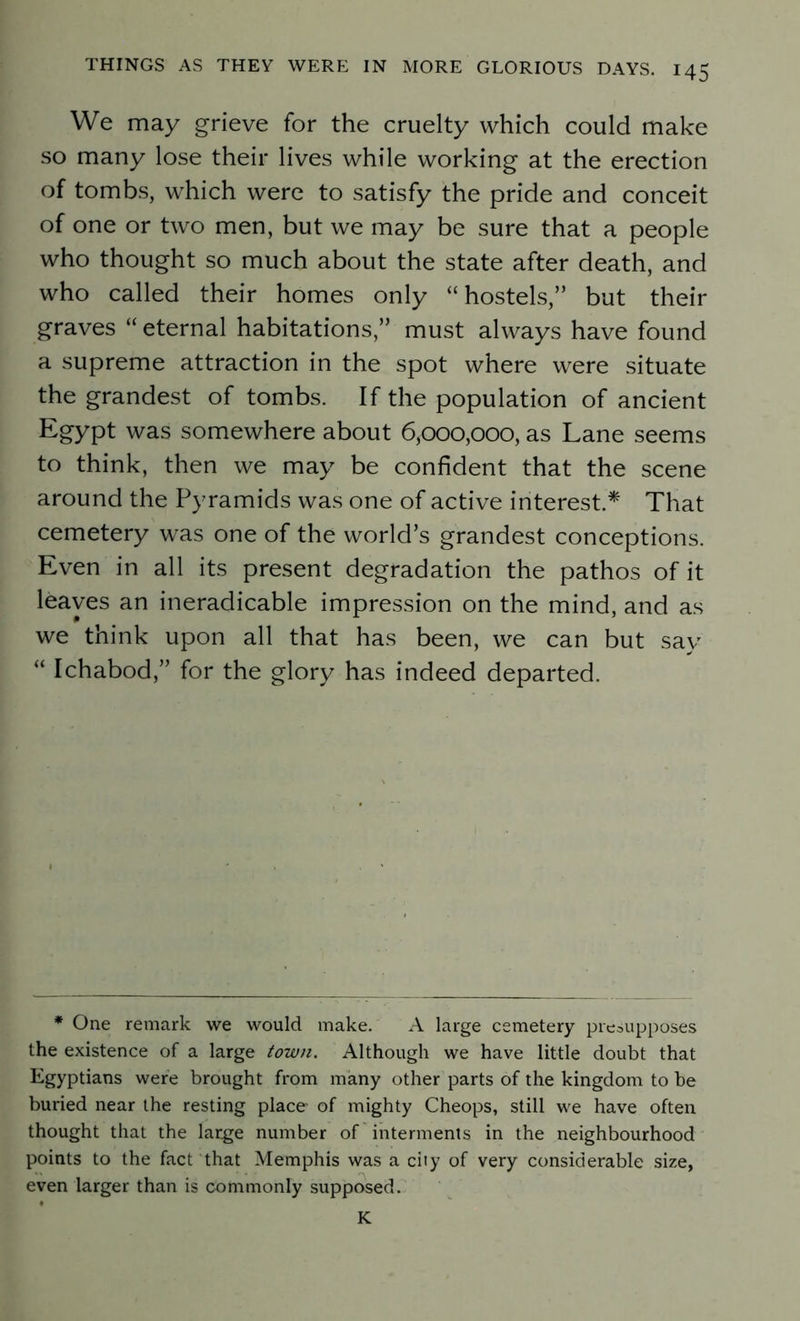 We may grieve for the cruelty which could make so many lose their lives while working at the erection of tombs, which were to satisfy the pride and conceit of one or two men, but we may be sure that a people who thought so much about the state after death, and who called their homes only “hostels,” but their graves “ eternal habitations,” must always have found a supreme attraction in the spot where were situate the grandest of tombs. If the population of ancient Egypt was somewhere about 6yooo,ooo, as Lane seems to think, then we may be confident that the scene around the Pyramids was one of active interest.* That cemetery was one of the world’s grandest conceptions. Even in all its present degradation the pathos of it leaves an ineradicable impression on the mind, and as we think upon all that has been, we can but say “ Ichabod,” for the glory has indeed departed. * One remark we would make. A large cemetery presupposes the existence of a large town. Although we have little doubt that Egyptians were brought from many other parts of the kingdom to be buried near the resting place of mighty Cheops, still we have often thought that the large number of interments in the neighbourhood points to the fact that Memphis was a city of very considerable size, even larger than is commonly supposed. K