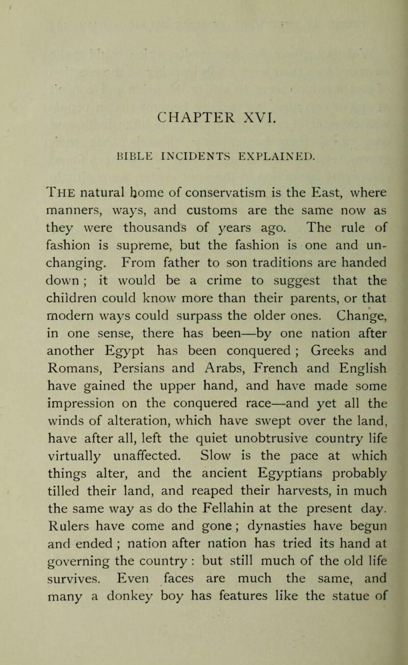 BIBLE INCIDENTS EXPLAINED. The natural borne of conservatism is the East, where manners, ways, and customs are the same now as they were thousands of years ago. The rule of fashion is supreme, but the fashion is one and un- changing. From father to son traditions are handed down; it would be a crime to suggest that the children could know more than their parents, or that modern ways could surpass the older ones. Change, in one sense, there has been—by one nation after another Egypt has been conquered ; Greeks and Romans, Persians and Arabs, French and English have gained the upper hand, and have made some impression on the conquered race—and yet all the winds of alteration, which have swept over the land, have after all, left the quiet unobtrusive country life virtually unaffected. Slow is the pace at which things alter, and the ancient Egyptians probably tilled their land, and reaped their harvests, in much the same way as do the Fellahin at the present day. Rulers have come and gone; dynasties have begun and ended ; nation after nation has tried its hand at governing the country: but still much of the old life survives. Even faces are much the same, and many a donkey boy has features like the statue of