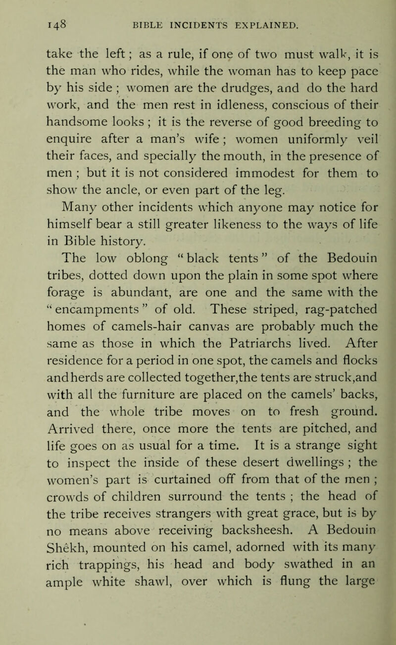 take the left; as a rule, if one of two must walk, it is the man who rides, while the woman has to keep pace by his side ; women are the drudges, and do the hard work, and the men rest in idleness, conscious of their handsome looks ; it is the reverse of good breeding to enquire after a man’s wife; women uniformly veil their faces, and specially the mouth, in the presence of men ; but it is not considered immodest for them to show the ancle, or even part of the leg. Many other incidents which anyone may notice for himself bear a still greater likeness to the ways of life in Bible history. The low oblong “ black tents ” of the Bedouin tribes, dotted down upon the plain in some spot where forage is abundant, are one and the same with the “ encampments ” of old. These striped, rag-patched homes of camels-hair canvas are probably much the same as those in which the Patriarchs lived. After residence for a period in one spot, the camels and flocks and herds are collected together,the tents are struck,and with all the furniture are placed on the camels’ backs, and the whole tribe moves on to fresh ground. Arrived there, once more the tents are pitched, and life goes on as usual for a time. It is a strange sight to inspect the inside of these desert dwellings ; the women’s part is curtained off from that of the men ; crowds of children surround the tents ; the head of the tribe receives strangers with great grace, but is by no means above receiving backsheesh. A Bedouin Shekh, mounted on his camel, adorned with its many rich trappings, his head and body swathed in an ample white shawl, over which is flung the large