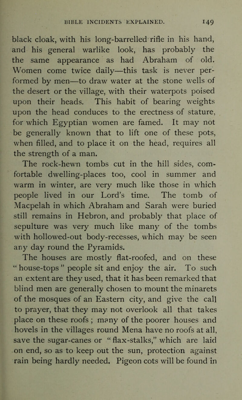 black cloak, with his long-barrelled rifle in his hand, and his general warlike look, has probably the the same appearance as had Abraham of old. Women come twice daily—this task is never per- formed by men—to draw water at the stone wells of the desert or the village, with their waterpots poised upon their heads. This habit of bearing weights upon the head conduces to the erectness of stature, for which Egyptian women are famed. It may not be generally known that to lift one of these pots, when filled, and to place it on the head, requires all the strength of a man. The rock-hewn tombs cut in the hill sides, com- fortable dwelling-places too, cool in summer and warm in winter, are very much like those in which people lived in our Lord’s time. The tomb of Macpelah in which Abraham and Sarah were buried still remains in Hebron, and probably that place of sepulture was very much like many of the tombs with hollowed-out body-recesses, which may be seen any day round the Pyramids. The houses are mostly flat-roofed, and on these “ house-tops ” people sit and enjoy the air. To such an extent are they used, that it has been remarked that blind men are generally chosen to mount the minarets of the mosques of an Eastern city, and give the call to prayer, that they may not overlook all that takes place on these roofs ; many of the poorer houses and hovels in the villages round Mena have no roofs at all, save the sugar-canes or “ flax-stalks,” which are laid on end, so as to keep out the sun, protection against rain being hardly needed. Pigeon cots will be found in