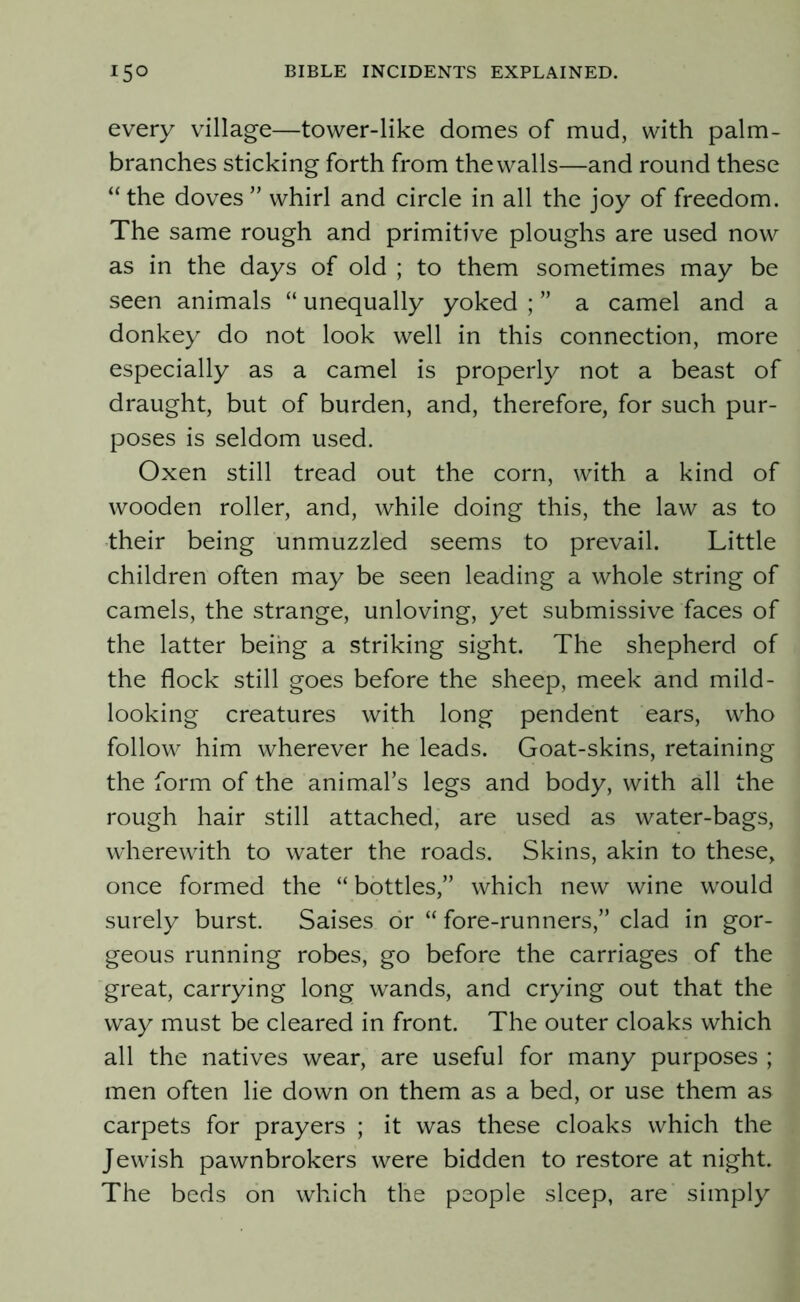 every village—tower-like domes of mud, with palm- branches sticking forth from the walls—and round these “the doves” whirl and circle in all the joy of freedom. The same rough and primitive ploughs are used now as in the days of old ; to them sometimes may be seen animals “ unequally yoked ; ” a camel and a donkey do not look well in this connection, more especially as a camel is properly not a beast of draught, but of burden, and, therefore, for such pur- poses is seldom used. Oxen still tread out the corn, with a kind of wooden roller, and, while doing this, the law as to their being unmuzzled seems to prevail. Little children often may be seen leading a whole string of camels, the strange, unloving, yet submissive faces of the latter being a striking sight. The shepherd of the flock still goes before the sheep, meek and mild- looking creatures with long pendent ears, who follow him wherever he leads. Goat-skins, retaining the form of the animal’s legs and body, with all the rough hair still attached, are used as water-bags, wherewith to water the roads. Skins, akin to these, once formed the “ bottles,” which new wine would surely burst. Saises or “ fore-runners,” clad in gor- geous running robes, go before the carriages of the great, carrying long wands, and crying out that the way must be cleared in front. The outer cloaks which all the natives wear, are useful for many purposes ; men often lie down on them as a bed, or use them as carpets for prayers ; it was these cloaks which the Jewish pawnbrokers were bidden to restore at night. The beds on which the people sleep, are simply
