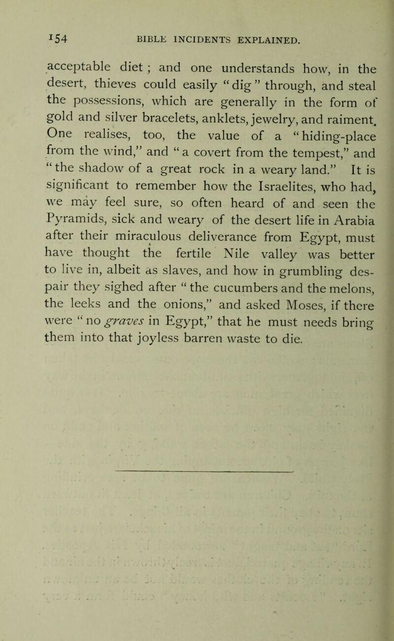 acceptable diet ; and one understands how, in the desert, thieves could easily “ dig ” through, and steal the possessions, which are generally in the form of gold and silver bracelets, anklets, jewelry, and raiment. One realises, too, the value of a “hiding-place from the wind,” and “ a covert from the tempest,” and “the shadow of a great rock in a weary land.” It is significant to remember how the Israelites, who had, we may feel sure, so often heard of and seen the Pyramids, sick and weary of the desert life in Arabia after their miraculous deliverance from Egypt, must have thought the fertile Nile valley was better to live in, albeit as slaves, and how in grumbling des- pair they sighed after “ the cucumbers and the melons, the leeks and the onions,” and asked Moses, if there were “ no graves in Egypt,” that he must needs bring them into that joyless barren waste to die.