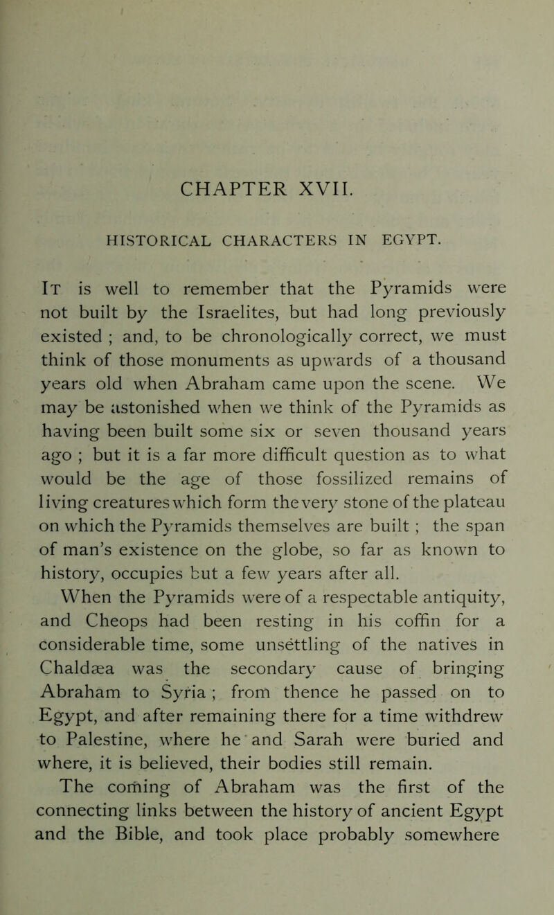 HISTORICAL CHARACTERS IN EGYPT. It is well to remember that the Pyramids were not built by the Israelites, but had long previously existed ; and, to be chronologically correct, we must think of those monuments as upwards of a thousand years old when Abraham came upon the scene. We may be astonished when we think of the Pyramids as having been built some six or seven thousand years ago ; but it is a far more difficult question as to what would be the age of those fossilized remains of living creatures which form the very stone of the plateau on which the Pyramids themselves are built ; the span of man’s existence on the globe, so far as known to history, occupies but a few years after all. When the Pyramids were of a respectable antiquity, and Cheops had been resting in his coffin for a considerable time, some unsettling of the natives in Chaldaea was the secondary cause of bringing Abraham to Syria ; from thence he passed on to Egypt, and after remaining there for a time withdrew to Palestine, where he and Sarah were buried and where, it is believed, their bodies still remain. The coming of Abraham was the first of the connecting links between the history of ancient Egypt and the Bible, and took place probably somewhere