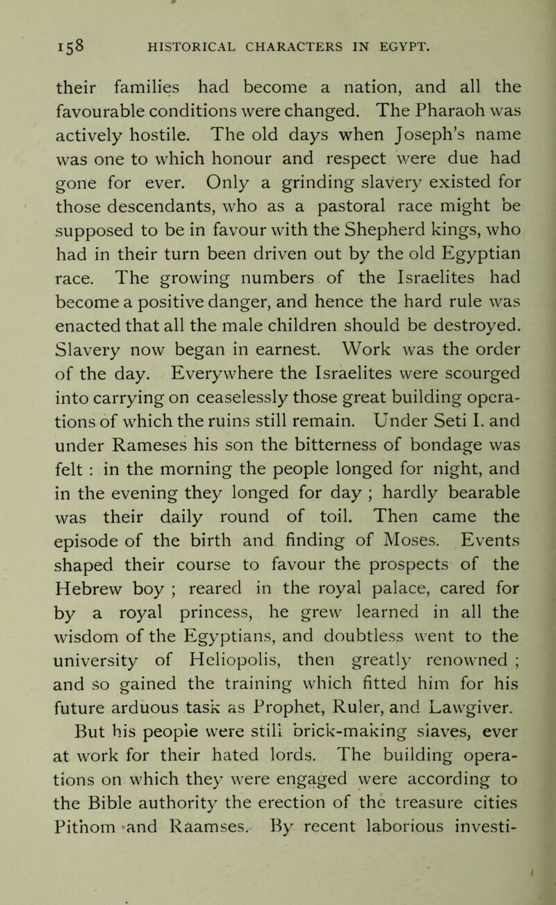 their families had become a nation, and all the favourable conditions were changed. The Pharaoh was actively hostile. The old days when Joseph’s name was one to which honour and respect were due had gone for ever. Only a grinding slavery existed for those descendants, who as a pastoral race might be supposed to be in favour with the Shepherd kings, who had in their turn been driven out by the old Egyptian race. The growing numbers of the Israelites had become a positive danger, and hence the hard rule was enacted that all the male children should be destroyed. Slavery now began in earnest. Work was the order of the day. Everywhere the Israelites were scourged into carrying on ceaselessly those great building opera- tions of which the ruins still remain. Under Seti I. and under Rameses his son the bitterness of bondage was felt : in the morning the people longed for night, and in the evening they longed for day ; hardly bearable was their daily round of toil. Then came the episode of the birth and finding of Moses. Events shaped their course to favour the prospects of the Hebrew boy ; reared in the royal palace, cared for by a royal princess, he grew learned in all the wisdom of the Egyptians, and doubtless went to the university of Heliopolis, then greatly renowned ; and so gained the training which fitted him for his future arduous task as Prophet, Ruler, and Lawgiver. But his people were still brick-making slaves, ever at work for their hated lords. The building opera- tions on which they were engaged were according to the Bible authority the erection of the treasure cities Pitnom and Raamses. By recent laborious investi-