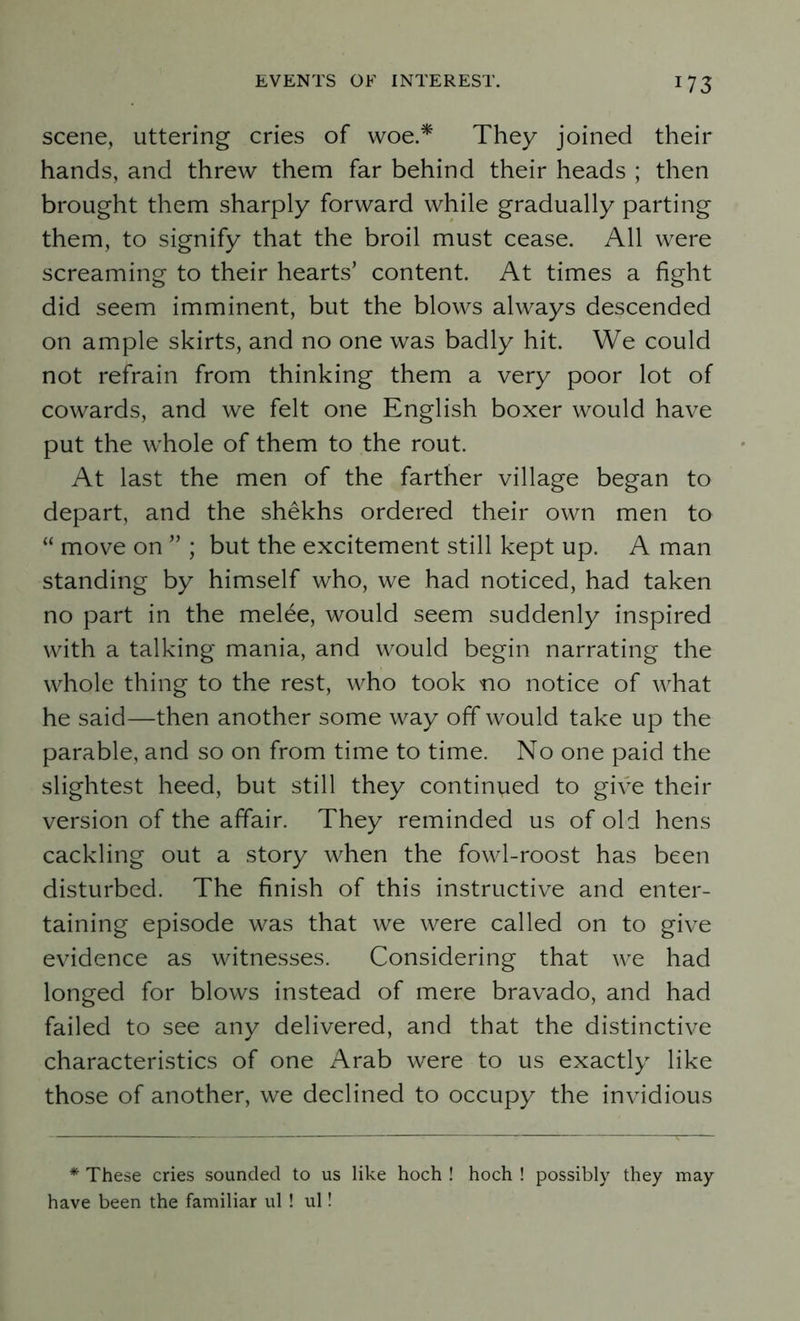 scene, uttering cries of woe.* They joined their hands, and threw them far behind their heads ; then brought them sharply forward while gradually parting them, to signify that the broil must cease. All were screaming to their hearts’ content. At times a fight did seem imminent, but the blows always descended on ample skirts, and no one was badly hit. We could not refrain from thinking them a very poor lot of cowards, and we felt one English boxer would have put the whole of them to the rout. At last the men of the farther village began to depart, and the shekhs ordered their own men to “ move on ” ; but the excitement still kept up. A man standing by himself who, we had noticed, had taken no part in the mel£e, would seem suddenly inspired with a talking mania, and would begin narrating the whole thing to the rest, who took no notice of what he said—then another some way off would take up the parable, and so on from time to time. No one paid the slightest heed, but still they continued to give their version of the affair. They reminded us of old hens cackling out a story when the fowl-roost has been disturbed. The finish of this instructive and enter- taining episode was that we were called on to give evidence as witnesses. Considering that we had longed for blows instead of mere bravado, and had failed to see any delivered, and that the distinctive characteristics of one Arab were to us exactly like those of another, we declined to occupy the invidious * These cries sounded to us like hoch ! hoch ! possibly they may have been the familiar ul ! ul!