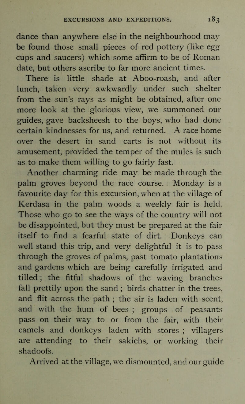 dance than anywhere else in the neighbourhood may be found those small pieces of red pottery (like egg cups and saucers) which some affirm to be of Roman date, but others ascribe to far more ancient times. There is little shade at Aboo-roash, and after lunch, taken very awkwardly under such shelter from the sun’s rays as might be obtained, after one more look at the glorious view, we summoned our guides, gave backsheesh to the boys, who had done certain kindnesses for us, and returned. A race home over the desert in sand carts is not without its amusement, provided the temper of the mules is such as to make them willing to go fairly fast. Another charming ride may be made through the palm groves beyond the race course. Monday is a favourite day for this excursion, when at the village of Kerdasa in the palm woods a weekly fair is held. Those who go to see the ways of the country will not be disappointed, but they must be prepared at the fair itself to find a fearful state of dirt. Donkeys can well stand this trip, and very delightful it is to pass through the groves of palms, past tomato plantations and gardens which are being carefully irrigated and tilled ; the fitful shadows of the waving branches fall prettily upon the sand ; birds chatter in the trees, and flit across the path ; the air is laden with scent, and with the hum of bees ; groups of peasants pass on their way to or from the fair, with their camels and donkeys laden with stores ; villagers are attending to their sakiehs, or working their shadoofs. Arrived at the village, we dismounted, and our guide