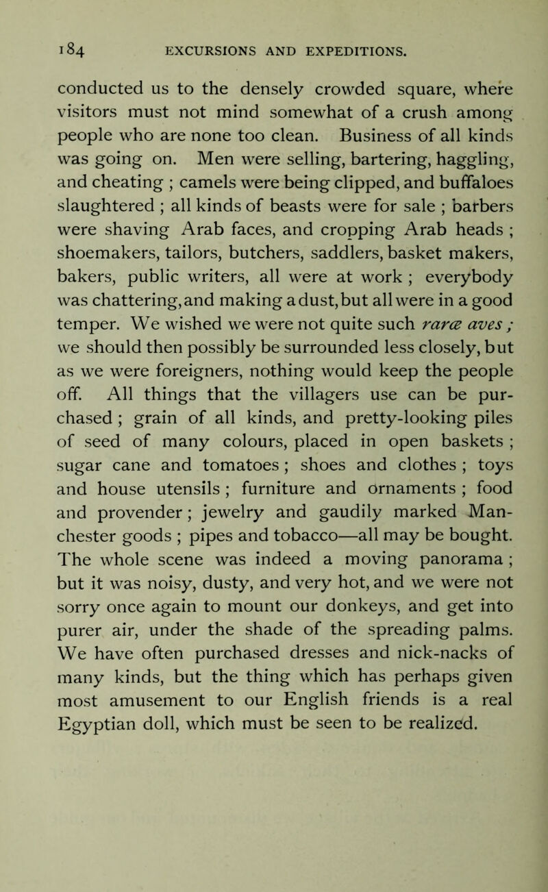 conducted us to the densely crowded square, where visitors must not mind somewhat of a crush among people who are none too clean. Business of all kinds was going on. Men were selling, bartering, haggling, and cheating ; camels were being clipped, and buffaloes slaughtered ; all kinds of beasts were for sale ; barbers were shaving Arab faces, and cropping Arab heads ; shoemakers, tailors, butchers, saddlers, basket makers, bakers, public writers, all were at work ; everybody was chattering, and making a dust, but all were in a good temper. We wished we were not quite such rarce aves ; we should then possibly be surrounded less closely, but as we were foreigners, nothing would keep the people off. All things that the villagers use can be pur- chased ; grain of all kinds, and pretty-looking piles of seed of many colours, placed in open baskets ; sugar cane and tomatoes; shoes and clothes ; toys and house utensils ; furniture and ornaments ; food and provender; jewelry and gaudily marked Man- chester goods ; pipes and tobacco—all may be bought. The whole scene was indeed a moving panorama ; but it was noisy, dusty, and very hot, and we were not sorry once again to mount our donkeys, and get into purer air, under the shade of the spreading palms. We have often purchased dresses and nick-nacks of many kinds, but the thing which has perhaps given most amusement to our English friends is a real Egyptian doll, which must be seen to be realized.