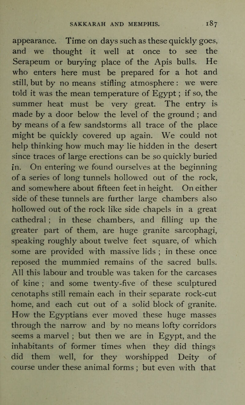 appearance. Time on days such as these quickly goes, and we thought it well at once to see the Serapeum or burying place of the Apis bulls. He who enters here must be prepared for a hot and still, but by no means stifling atmosphere: we were told it was the mean temperature of Egypt; if so, the summer heat must be very great. The entry is made by a door below the level of the ground ; and by means of a few sandstorms all trace of the place might be quickly covered up again. We could not help thinking how much may lie hidden in the desert since traces of large erections can be so quickly buried in. On entering we found ourselves at the beginning of a series of long tunnels hollowed out of the rock, and somewhere about fifteen feet in height. On either side of these tunnels are further large chambers also hollowed out of the rock like side chapels in a great cathedral; in these chambers, and filling up the greater part of them, are huge granite sarcophagi, speaking roughly about twelve feet square, of which some are provided with massive lids ; in these once reposed the mummied remains of the sacred bulls. All this labour and trouble was taken for the carcases of kine ; and some twenty-five of these sculptured cenotaphs still remain each in their separate rock-cut home, and each cut out of a solid block of granite. How the Egyptians ever moved these huge masses through the narrow and by no means lofty corridors seems a marvel ; but then we are in Egypt, and the inhabitants of former times when they did things did them well, for they worshipped Deity of course under these animal forms ; but even with that