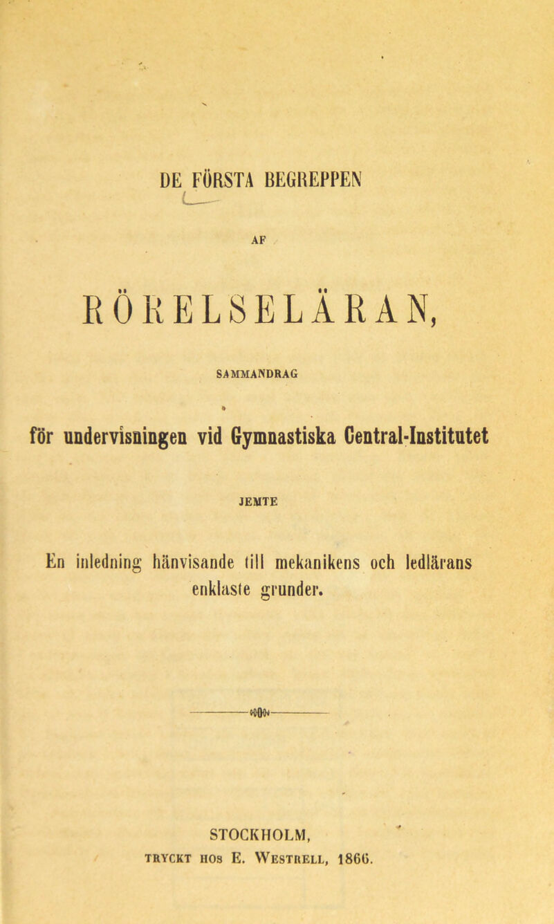 DE FÖRSTA BEGREPPEN L_~ AF RÖRELSELÄRAN, SAMMANDRAG för undervisningen vid Gymnastiska Gentral-Institutet JEMTE En inledning hänvisande (ill mekanikens och ledlärans enklaste grunder. ——*000^ STOCKHOLM, TRYCKT HOS E. WeSTRELL, 1860.