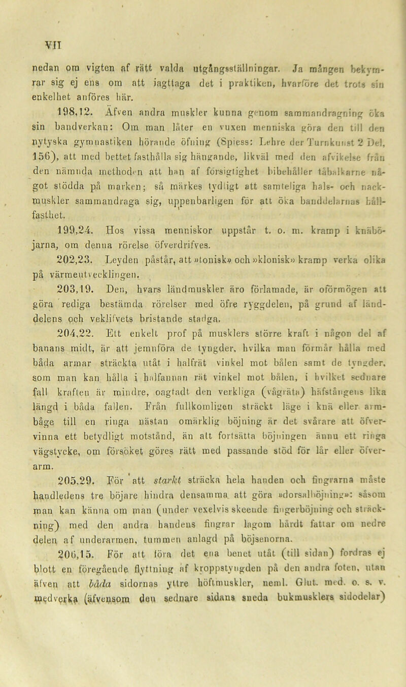VIT nedan ora vigten af rätt valda utgångsstäliningar. Ja mängen bekvm- rar sig ej ens om att iagttaga det i praktiken, hvarföre det trots sin enkelhet anföres här. 198,12. Afven andra muskler kunna genom sammandragning öka sin band verkan: Om man låter en vuxen menniska göra den till den nytyska gymnastiken hörande öfning (Spiess: Lehre der Turnkunst 2 Del, 156), att med bettet fasthålla sig hängande, likväl med den afvikelse från den nämnda inethod<-n att han af försigiigbet bibehåller tåbalkarne nå- got stödda på marken; så märkes tydligt att samteliga hals- och nack- muskler sammandraga sig, uppenbarligen för att öka banddelarnas håll- fasthet. 199,24. Hos vissa menr.iskor uppstår t. o. ni. kramp i knäbö- jarna, om denna rörelse öfverdrifves. 202,23. Leyden påstår, att »tonisk» och »klonisk» kramp verka olika på värmeutvecklingen. 203,19. Den, hvars ländmuskler äro förlamade, är oförmögen att göra rediga bestämda rörelser med öfre ryggdelen, på grund af länd- delens och vekiifvets bristande stadga. 204,22. Ett enkelt prof på musklers större kraft i någon del af banans midt, är att jetnnföra de tyngder, hvilka man förmår hålla med båda armar sträckta utåt i halfrät vinkel mot bålen samt de tyngder, som man kan hålla i halfannan rät vinkel mot bålen, i hvilket sednare fall kraften är mindre, oagtadt. den verkliga (vågräta) liäfstångens lika längd i båda fallen. Från fullkomligen sträckt läge i knä eller arm- båge till en ringa nästan omärklig böjning är det svårare att öfver- vinna ett betydligt motstånd, än att fortsätta böjningen ännu ett ringa vägstycke, om försöket göres rätt med passande stöd för lår eller öfver- arm. 205,29. För att starkt sträcka hela handen och fingrarna måste handledens tre böjare hindra densamma att göra »dorsalböjning»: såsom man kan känna om man (under vexelvis skeende fingerböjning och sträck- ning) med den andra handens fingrar lagom hårdt fattar om nedre delen af underarmen, tummen anlagd på böjsenorna. 206,15. För att föra det ena benet utåt (till sidan) fordras ej blott en föregående flyttning af kroppstyngden på den andra foten, utan äfven att båda sidornas yttre liöftmusklcr, neml. Glut. med. o. s. v. B^dv^ka (äfveusom deu sednare sidans sneda bukmusklers sidodelar)