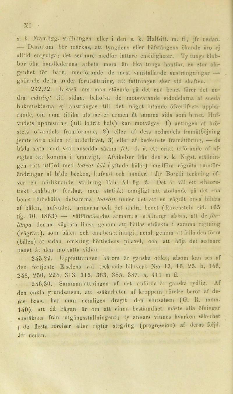 xr s. k. Framligg. ställningen eller i den s. k. Halfsitt. m. fl , jfr nedan. •— Dessutom bör märkas, att tyngdens eller häfstångens ökande äro ej alltid entydiga; det sednare medför lättare ensiiligheter. Ty tunga klub- bor öka handledernas arbete mera än lika tunga hantfar, en stor olä- genhet för barn, medförande de mest vanställande ansträngningar — gällande detta under förutsättning, att fattningen sker vid skaften. 242,22. Likaså om man stående på det ena benet förer det an- dra måttligt till sidan, behöfva de motsvarande sidodelarna af sneda bukmusklerna ej ansträngas till det något lutande öfverlifvets uppbä- rande, om man tillika utsträcker armen åt samma sida som benet. Httf- vudets uppresning (till lodrät hals) kan motvägas 1) antingen af brö- stets ofvatidels framförande, 2) eller af dess nedandels framåtböjning jemte öfre delen af underlifvet, 3) eller af beckemds framåtföring,—de båda sista med skäl ansedda såsom fel, d. ä. ett orätt utförande af af- sigten att komma i jemnvigt, Afvikelser från den s. k. Xigst. ställnin- gen rätt utförd med lodrät bål (lyftade hälar) medföra vågräta rumför- ändringar af både becken, hufvud och händer. Jfr Borelli teckuii g öf- ver en närliknande ställning Tab. XI fig. 2. Det är väl ett »theore- tiskt tänkbart» förslag, raeD statiskt omöjligt att stödande pä det ma benet bibehålla detsamma lodrätt under det att en vågrät linea bildas af bålen, hufvudet, armarna och det andra benet (Eavenstein sid. 165 fig. 10, 1863) — välförståendes armarnas ställning sådan, att de för- länga denna vågräta linea, genom att hållas sträckta i samma rigtning (vågrätt), som bålen och ena benet intagit, neml. genom att falla den förra (bålen) åt sidan omkring höftledens pilaxel, och att höja det sednare benet åt den molsatta sidan. 243.29. Uppfattningen härom är ganska olika; såsom kan ses af den förtjente Eiselens väl tecknade bildverk N:o 13, 16, 25. b, 146, 248, 250, 294,' 313, 315, 363, 385. 387. a, 411 m fl. 246.30. Sammanfattningen af d>-t anförda är ganska tydlig. Af den enkla grundsatsen, att »säkerheten af kroppens rörelse beror at de- ras has», har man nemligen dragit den slutsatsen (G. K. mom. 140), att då frågan är om att vinna bestämdhet, måste alla öfuingar »beräknas från utgångsställningen»; ty annars vinnes hvarken säk<-ihet i de flesta rörelser eller rigtig stegring (progression) af deras följd. Jfr nedan.