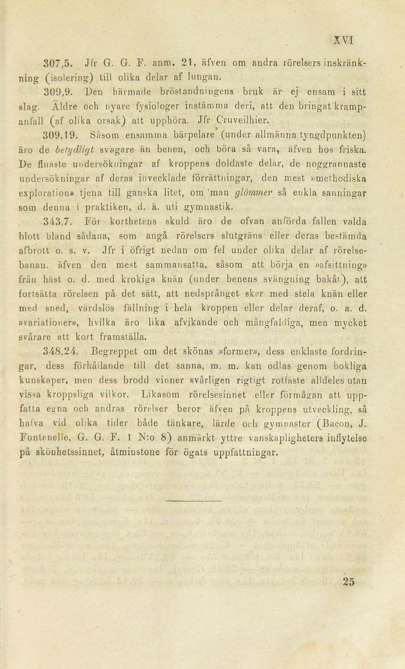 307,5. Jfr G. G. F. anm. 21, äfven om andra rörelsers inskränk- ning (isolering) till olika delar af lungan. 300,9. Den härmade bröstandningens bruk är ej ensam i sitt slag. Äldre och nyare fysiologer instämma den, att den bringat kramp- anfall (af olika orsak) att upphöra. Jfr-Cruveilhier. 309,19. Såsom ensamma bärpelare (under allmänna tyngdpunkten) äro de betydligt svagare än benen, och böra så vara, äfven hos friska. De finaste undersökningar af kroppens doldaste delar, de noggrannaste undersökningar af deras invecklade förrättningar, den mest »metbodiska exploration» tjena till ganska litet, om man glömmer så enkla sanningar som denna i praktiken, d. ä. uti gymnastik. 343,7. För korthetens skuld äro de ofvan anförda fallen valda blott bland sådana, som angå rörelsers slutgräns eller deras bestämda afbrott o. s. v. Jfr i öfrigt nedan om fel under olika delar af rörelse- banan. äfven den mest sammansatta, såsom att börja en »afsittning» från häst o. d. med krokiga knän (under benens svängning bakåt), att fortsätta rörelsen på det sätt, att nedsprånget sker med stela knän eller med sned, vårdslös fällning i hela kroppen eller delar deraf, o. a. d. »variationer», hvilka äro lika afvikande och mångfaldiga, men mycket svårare att kort framställa. 348.24. Begreppet om det skönas »former», dess enklaste fordrin- gar, dess förhållande till det sanna, m. ra. kan odlas genom bokliga kunskaper, men dess brodd vinner svårligen rigtigt rotfäste alldeles utan vissa kroppsliga vil kor. Likasom rörelsesinnet eller förmågan att upp- fatta egna och andras rörelser beror äfven på kroppens utveckling, så hafva vid olika tider både tänkare, lärde och gymnaster (Bacon, J. Fontenelle, G. G. F. 1 N:o 8) anmärkt yttre vanskapligheters inflytelse på sköuhetssinnet, åtminstone för ögats uppfattningar. 25