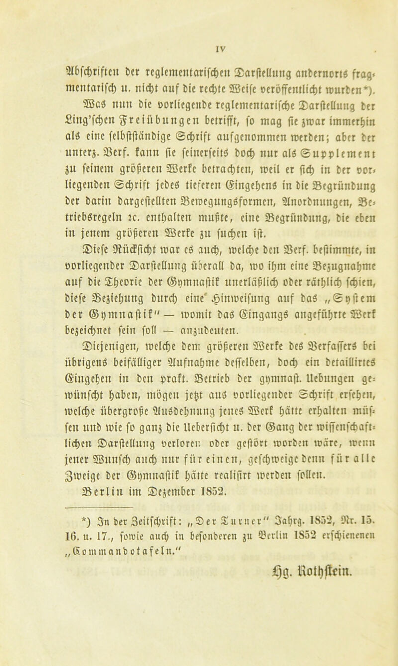 SIbfctirifteu ber rcglementarifcbeu SarfleUuug anbtrnortö frag« mcntarifcf) u. nicl)t auf bie rechte SSBcifc »eröffemlictit rourbrn*). ®aö nun bie öorliegeube rcglemcmarifd)e 25arftelluug btr £iug’f(^cn Freiübungen betrifft, fo mag ji« immerhin alö eine felbjfflänbige @cl)rift aufgenommen roerben; aber ber uuterj. Sßerf. fann fie feinerfeitö bod) nur alö Supplement ju feinem gröpereu SBerfe betracf)tcn, meil er jid) in ber oor« liegenbcn ®cf)rift jebeö tieferen (Siugebenö in bie Segrünbung ber barin bargefieHtcn Semegungöformen, Slnorbnungen, Se« tricböregeln Jc. cntbalten mupte, eine Segrünbnng, bie eben in jenem groperen ®erfe ju fui^en iji. ®icfe 0fü(ffic^t mar c6 and), mclcbf ben 35erf. beftimmte, in oorliegenber $arPcIIuug überall ba, mo il;m eine Sejugnabme auf bie Sbforic ber ©pmnaftif uncrläplicb ober rätblid) fc^ien, biefe Sejiebung bureb eine'.^inmeifung auf baö „Sppem ber ©pmnaftif— momit baö ©ingangö angeführte ®erf beäei(^nct fein foU — aujubeuten. Siejenigen, mcld)e bem groperen SBerfe beö SBerfaiJerä bei übrigens beifälliger Slufnabme bcffclben, bod) ein betaillirteS ©ingeben in ben praft. Setrieb ber gpmnaü. Hebungen ge« münfebt haben, mögen je^t aus oorliegenber Schrift erfebeu, melcbe übergrope 'äluöbebuung jenes SBerf hätte erhalten müf« fett nnb mie fo gau3 bie Ueberpebt u- ber @ang ber mijfenfcbaft« li(^en ©arPellung oetloren ober gehört morben märe, menn jener ®nnfcb auch nur für einen, gefebmeige benn für alle 3meige ber @i)mna|lif hätte realijlrt merben follcn. Berlin im ©ejember 1852. *) 3n ber 3eitf^rift: „®er Siiutcr 3ahrg. 1852, Dir. 15. 1(5. u. 17., foioie auch in befonbcrcit ju 9?crlin 1852 erfdhienentu „ (So in mnnbo tafeln. ijg. Hotljftcin.