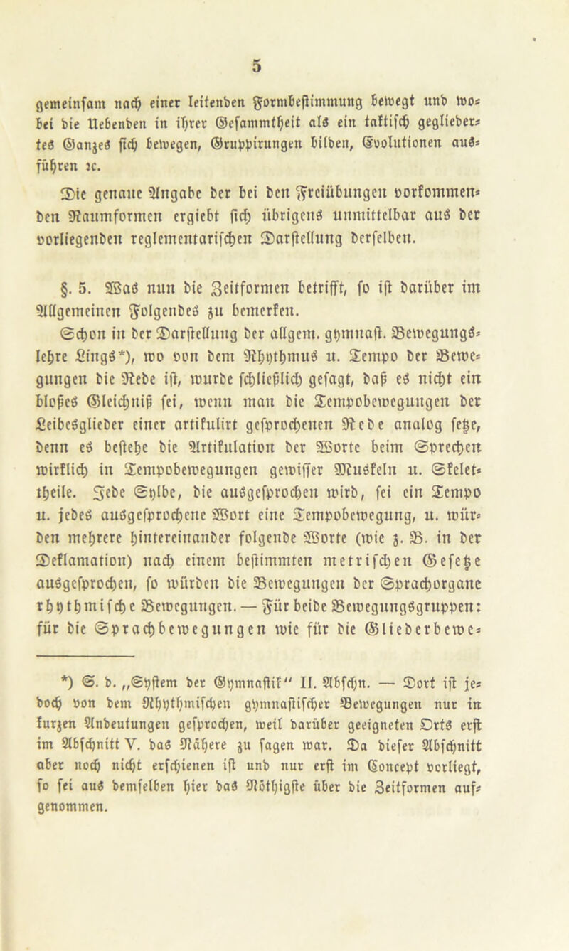 gemeinfam na^ einet leitenben gormbejiimmung Beinegf unt> »oos bei bie Uebenben in iT;ret ®cfammtf;eit al3 ein taftifc^ geglieber? ieS ®anjeö fic^ belvegen, ®rubbintngen bilben, ©oolntionen ouä« führen jc. 2)ic genaue 3Ingobe ber bei ben Freiübungen »orfommen« ben 9ianmformen ergiebt |id) übrigenö unmittelbar auö bet oorliegenben reglementarif^en Sarfiellung berfelben. §. 5. Sffiait nun bie Sfilfornten betrifft, fo i(l barüber im SlUgemeincn S« bemerfen. (£ct)on in ber ®arftellung ber aügem. g^mnaff. Semegungä* le^re fiingö*), mo oon bem 9?I;i)t^muö u. $empo ber Seme* gungen bie Siebe iff, mürbe fct)lieplid) gefagt, ba^ eö ni^t ein blofeö @Ici(^nip fei, menn man bie Sempobemegungen ber Seibeöglieber einer artifulirt gefpro^euen Siebe analog fege, benn eö beffebc bie Slrtifulation ber SBortc beim @pre(|ert mirflict) in Fempobemegungen gemiffer 3)iuöfeln u. ©feiet* tbeile. Sebe ©plbe, bie auögefprocf)eu mirb, fei ein SEempo u. jebeö audgefproci)ene SBort eine Fempobemegung, u. mür* ben mel)rere Ijintereinanber folgenbe SBorte (mic j. 58. in ber Seflamation) nad) einem beüimmten metrifd)en ®efe|e auögefproc^en, fo mürben bie Semegungen ber ©pract)organe r b p t b m i f ^ e SBemegungen. — Füt teibc 35emegungögruppen: für bie ©praebbemegungen mic für bie ©lieberbeme* *) ©. b. „©püem bet ©pmnnüif If. Slbfdjn. — Sott iji je* boeb Bon bem 9ibptl)mifcben gpmnaüifcbet Seiocgungcn nut in furjen Slnbeufungen gefproepen, toeit barüber geeigneten DrtS erff im Stbfd)nitt V. baö Stöbere ju fagen mar. Sa biefer Sibfepnitt ober noch «iebt erfd)ienen iff unb nur erff im Soncept Borliegt, fo fei au« bemfelben b»er ba« SJötbigffe über bie Seitformen auf# genommen.