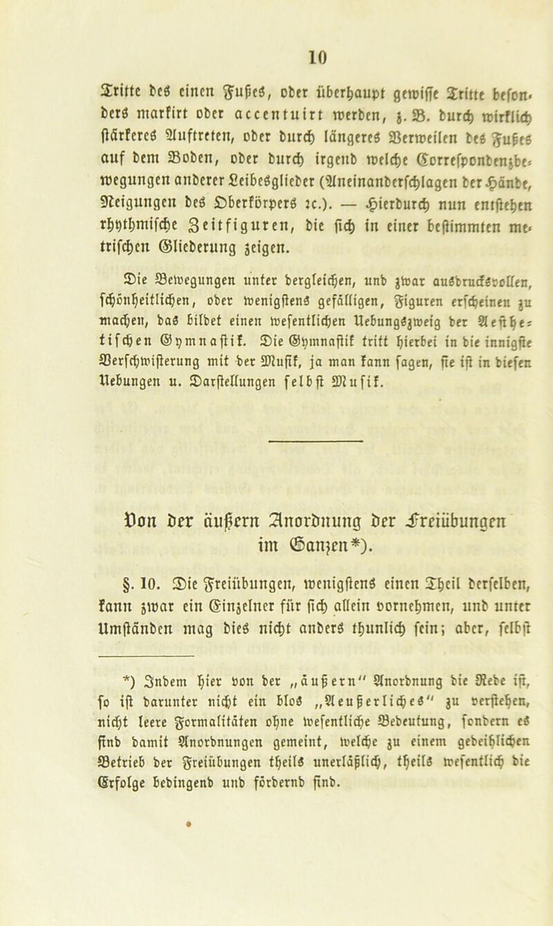 dritte bcö einen 3^u^eä, ober überhaupt geroifie dritte befon- berö marfirt ober accentuirt werben, j. S. burc^ reirflie^ (iärfereö Sluftrefen, ober burcf) längere^ «ßerweilen beö iju^ee auf bem Soben, ober burd) irgenb wtid)e Sorrefponbensbe» wegungen anbererSeibcöglieber Ollnelnanberf^lagen ber J^önbe, Sletgungen bcö £)berförperö k.). — J^ierburc^ nun entfielen rbptbmifcfie Stitfiguren, btc fi(^ in einer befJimnjfen me« trifc^en (Slicberung jeigen. SDie SScloegungen unter bergleitben, unb jioar ougbrudSBoIten, f^on^eitlidben, ober ioenigflenä gefdftigen, Figuren erfebeinen ju madjen, baS bitbet einen toefentlicben Uebungöjweig ber Stenbe* tifeben ©ptnnajiil. £Die ©pmnnjtif tritt hierbei in bie innigjie SSerfebmiiterung mit ber SDtujtf, ja man fann fagen, fte ifi in biefen Hebungen u. JDar|iettungen felbfi tDtufit. Öon öer äußern 2lnorimung öer iTreiübungm im ©anjen*). §. 10. Sie t5'reiübungen, wenigjienä einen 2beil berfelben, fann 5war ein ©injeincr für allein oornebmen, unb unter Umftänben mag bieö nicht anberS tbunlicb fein; aber, felbil *) Snbem hier bon ber „äußern Stnorbnung bie Siebe ijt, fo ijt barunter nicht ein bIo3 „Sleuferlicbeö ju »erjieben, nicht leere gormatitäten ohne loefentlidbe öebeutung, fenbern eS ftnb bamit Slnorbnungen gemeint, meldhe gu einem gebeiblicben 93etrieb ber greiübungen tbeitä unerläplitb, tbeilä mefentlicb bie ßrfotge bebingenb unb förbernb fxnb.