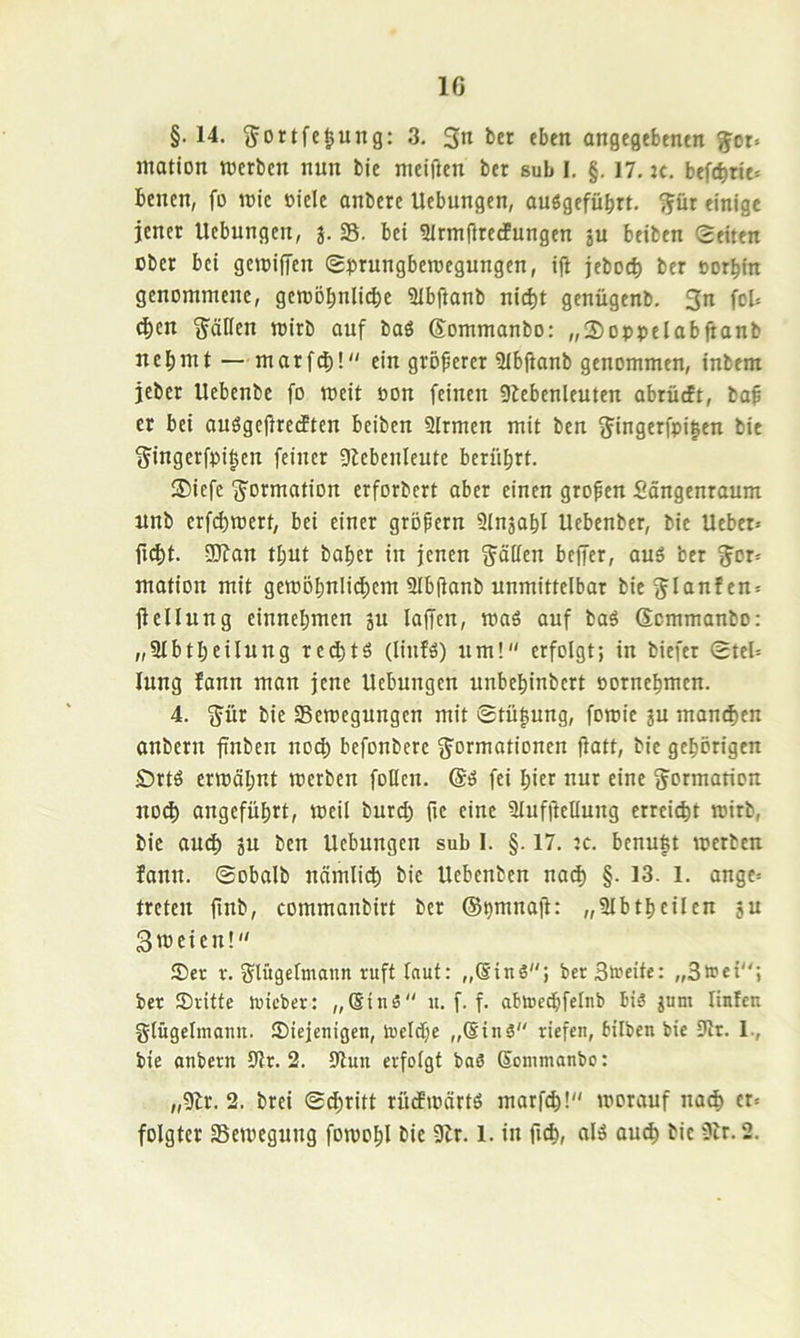 §.14. ^ortfc^ung; 3, 3« fben angegebmtn ^ot« matlon recrlicn nun bie mciftcn ber sub 1. §. 17. ic. bcncn, fo roic oiele anbcrc Uebungen, ouögefübrt. ^ür einige jener Uebungen, j. S. bei 2Irm|iredPungcn ju btiben Seiten ober bei geroiffen Sprungbercegungen, ifl jeboej) ber oorbin genommene, gemDl;nli(j)e Slbftanb nid)t genügenb. 3n fob eben Ställen mirb auf baö Sommanbo: „S)oppelabfianb nehmt—marfd)! ein größerer SIbftanb genommen, inbem jeber Uebenbe fo meit oon feinen 9lebenlcuten abrüeft, baf er bei ouögeflrecften beiben SIrmen mit ben 3^ingerfpi|en bie 3ingerfpi|en feiner 9iebenleute berührt. ®iefc ^Dtmation erforbert aber einen großen Sängenraum nnb erfd)rcert, bei einer gröpern Slnjahl Uebenber, bie Ueber* ficht. ÜJfan tl;ut baher in jenen gölten beffer, au6 ber g'or= mation mit gemohnIid;em Slbjtanb unmittelbar bieen^ fiellung einnehmen gu laffcn, maS auf baö Semmanbo: „Slbtheilung rechte (linfö) um! erfolgt; in biefer SteN lung fann man jene Uebungen unbehinbert oornehmen. 4. 3^ür bie Semegungen mit ©tü|ung, fomie ju manchen anbern fnben no(^ befonbere g^ormationen jlatt, bie gehörigen £)rtö ermöhnt merben füllen, (äö fei hier nur eine gormation no(| angeführt, meil burd; fte eine Slufüellung erreicht toirb, bie auch ju ben Uebungen sub I. §. 17. :c. bcnu|t merben fann. ©obalb nämlich bie Uebenben na^ §. 13. 1. ange= treten finb, commanbirt ber ©pmnait: „Slbtheilcn ju 3meien! Ser r. giügelmann ruft laut: ,,®inö; berSlrcite: „3»ei; ber Sritfe tuteber: „Sinä u. f. f. ablrechfelnb bis jum linleu giügelmann. Siejenigen, ireldhe „®inS riefen, bilben bie 9lt. 1., bie anbern 0lr. 2. 9lun erfolgt baS Sonimanbc: „9lr. 2. brei ©chritt rücfmärtö marfch! morauf na^ er« folgtet Semegung fomohl bie 9lr. l. in fnh, alä auch bie 3ir. 2.