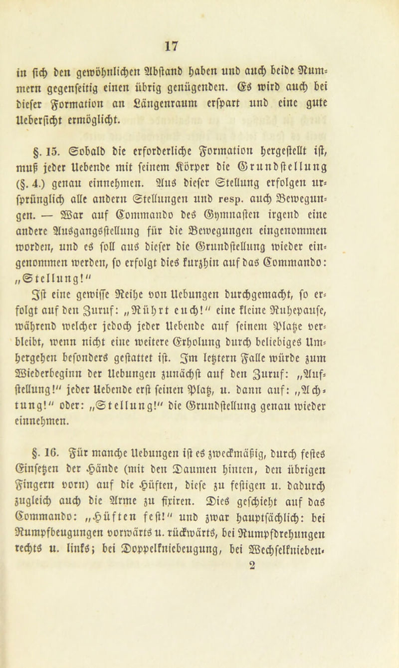 in fic^ bcn gewöljnli^cn SIbftanb f)abcn unb anc^ beibe Slum« metn gcgenfeitig einen übrig genügenben. rcirb oud; bei biefer Formation an Sängenraum erfpart unb eine gute Ueberfi^t crmöglid^t. §. 15. ©obalb bic erfotbcrli^e g^ormation bcrgfl^cDt ijl, mup jeber Uebenbe mit feinem Äörper bie ©runbüellung (§, 4.) genau einnebmen. 9tuö biefer ©teltung erfolgen ur= fprünglicb alle anbern ©teüungcn unb resp. and) Semegun^ gen. — SBar auf Sommanbo beö (S^mnaüen irgenb eine anbere SlueigangöfleKung für bic SBcroegungcn eingenommen morben, unb eö foH auö biefer bic ©runbfleUung loiebcr ein« genommen merben, fo erfolgt bieö furjbin auf baß Sommanbo: „©tellung! SÜ eine gemifTc 9tcibc oon Uebungen burebgema^t, fo er« folgt anfben guruf: „9lübrt encb! eine fleinc 0inbepaufe, mäbrenb melcber jebod) jeber Uebenbe auf feinem ^la|c oer« bleibt, menn nicht eine meitere (Srbolung burd) beliebigeß Um« bergeben befonberß geflattet ift. 5m le|tern j^allc mürbe sum SBieberbeginn ber Uebnngen jnnäcbü auf ben 3urnf; ,,3luf« üeDung! jeber Uebenbe erjt feinen ^la|, u. bann anf: ,,?ld)» tung!“ ober: „©tellung!“ bic ©runbüellung genau micber cinnebmen. §. 16. §ür mand)e Uebungen ijl eß jroedmäpig, bureb fefleß (?infe|en ber .^önbe (mit ben ISanmen biuten, ben übrigen Ringern oorn) auf bie lüften, biefe ju fefiigen u. babur(^ jugleicb aud) bie Slrme ju fi.riten. 3)icß gefebiebt auf baß Gommanbo: ,,.§üften fe(l! unb smar bauptfäd)iid): bei 3tumpfbeugungen oormärtß u. rüdPmärtß, bei Jtumpfbrebungen reebtß u. linfß; bei ®oppelfniebeugung, bei SBc^felfniebeu« 5