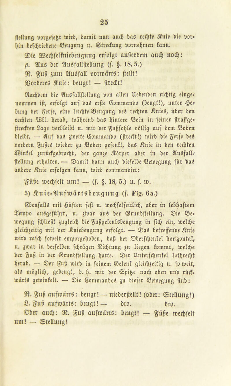 fteHung öorgefe^t wirb, bamit nun au^ ba« redete J?nie bie öor* r;in befc^ricbene öeugung u. ©trccEung »orne'^nicn fonn. $ie SSJc^fcIfniebeiigung erfolgt aujjerbcm ouef) no^: ß. 9Iuö ber 9luöfall(tellung (f. §. 18,5.) sunt Sluöfall oorroärtö: jtcHt! Sßorbercö Äuic: beugt! — firecEt! 9ta(bbem bie Slu«faIl)Whing »on otlcn Uebenben richtig einge# nommen ift, erfolgt auf ba3 erjte (Sommanbo (beugt!), unter JQe> bung ber Serfe, eine leichte Seugung be3 rechten .Rnie«, über ben rechten 9Bft. Ijerab, währenb ba3 hintere Sein in feiner firafge* ürecEten Sage »erblcibt u. mit ber gupfohle uöHig auf bem ©oben bleibt. — Stuf ba« jWeite Sommanbo (jireeft!) wirb bie gerfe be3 »orbern Supeö wieber sn S3oben gefenit, baö .Knie in ben rechten SBinfel jurücfgebradht, ber ganje .Körper aber in ber Slu3fatts ficHung erhalten. — Samit bann auch biefelbe ^Bewegung für baä anbere .Knie erfolgen fann. Wirb commanbirt: «e^felt um! — (f. §. 18, 5.) u. f. m. 5) Äuie-Slufrocirtöbcugung (f. Fig. 6a.) Sbenfalt« mit «puffen fefl u. wechfetfeitlich, aber in lebhaftem !£embo auägeführt, u. ^War auä ber @ruub|te(tung. Sie S3e* wegung fchliept suglrith bie fjupgelenfsbeugung in ftch ein, Weldhe gleichjeitig mit ber .Kniebeugung erfolgt. — Sa« betrejfenbe Knie wirb raf^ foweit emhorgehoben, ba^ ber Dberfcheufel horisontoT, u. jWar in berfetben fchrägen Stichtung git liegen fommt. Welche ber guf in ber ©runbjletlung hatte. Ser Unterfchenfel lothre^t herab. — Ser wirb in feinem ©elenf gleichseitig n. fo Weit, al« möglich, gebeugt, b. 1;. mit ber ©t)i^e nach oben unb rüds wärt« gewintelt. — Sie Sommanbo« su biefer ffleWegung finb: 9t. gup aufiüärt«: beugt! — uieberficUt! (ober: Stellung!) £. guMufmärt«: beugt! — bto. bto. Dber au^: 9t. fjup ouftoärtö: beugt! — §ühc me^felt um! — Stellung!