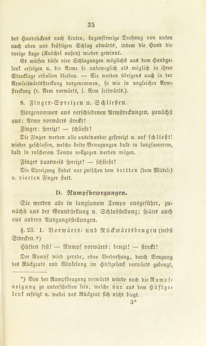 bc3 ^anbrücfenö nad) r)intcn, Bogenförmige !Dref;ttng üon unten nac^ oben unb fräftigen ©cBlog abmärtS, inbem bie.-^anb bie borige Sage (J?nöd)et aupen) mieber geminnt. (§3 müjfen biefe bier ©cblogungcn möglicbfi au3 bem ^anbgc# lenf erfolgen u. bie 5trme fo unbemegiicb al3 mögtidb in if)rer ©trediage erbalten bleiben. — ©ie luerben itbrigenS auch in ber Strmfeitmärtöfirecfung borgenoinmen, fo wie in ungteicber Slrm? jlrecfung (r. Sinn borwärtä, 1. Slrm fcitwdrts.). 8. 5ingcr=©i3rctjcn :i. ®ct)liepcn. fBorgcncmmen ouö »crf(^icbcncn 5lrm(trcduugcii, 3unäd;(l auö: Slrmc bonbärtö ilrcdft! S^ingcr: fprcijt! — fcbliebt! ®ie ginger werben alle auöeinanber gefpreijt u. auf fcbliept! wieber gefcbloffen, weldje beibe Bewegungen halb in langfamerem, halb in rofdjerem Sempo boUjogen Werben mögen. Ringer paarweiö fpreist! — fd)licbt! IDie ©preijung jinbet nur jwifd;en bem britten (bem SItittel«) n. bierten ginger fiatt. D. Slumpfbclpcgmiöcn» Sic tpcrbcn alle in langfamem 2einpo auögcfübrt, su* nä^ft aus ber ©runbftcKung u. ©(^lufjjtcHung; fpäter oucl) aus aubern SluSgaugSftelluugeu. §.2.3. 1. S>oru3cirtS= unb SiücftpärtSbeugcu (uebft Stretfen.*) .^üften feft! — 9tumpf porwärtS: beugt! — jtredft! ®er Uiiimpf wirb gerabe, ebne Berbrebnng, bnröb Beugung beS JHüdgratS unb Söinfelung im .güftgelenl borwörts gebeugt, *) Bon ber Stumpfbeugung berwärts würbe nodb bie Stumpfs neigung ju unterfebeiben fein, weldje nur aus bem .§üftges lenf erfolgt u. Wobei bnS Stüdgrat ftd) nitbt biegt. 3*