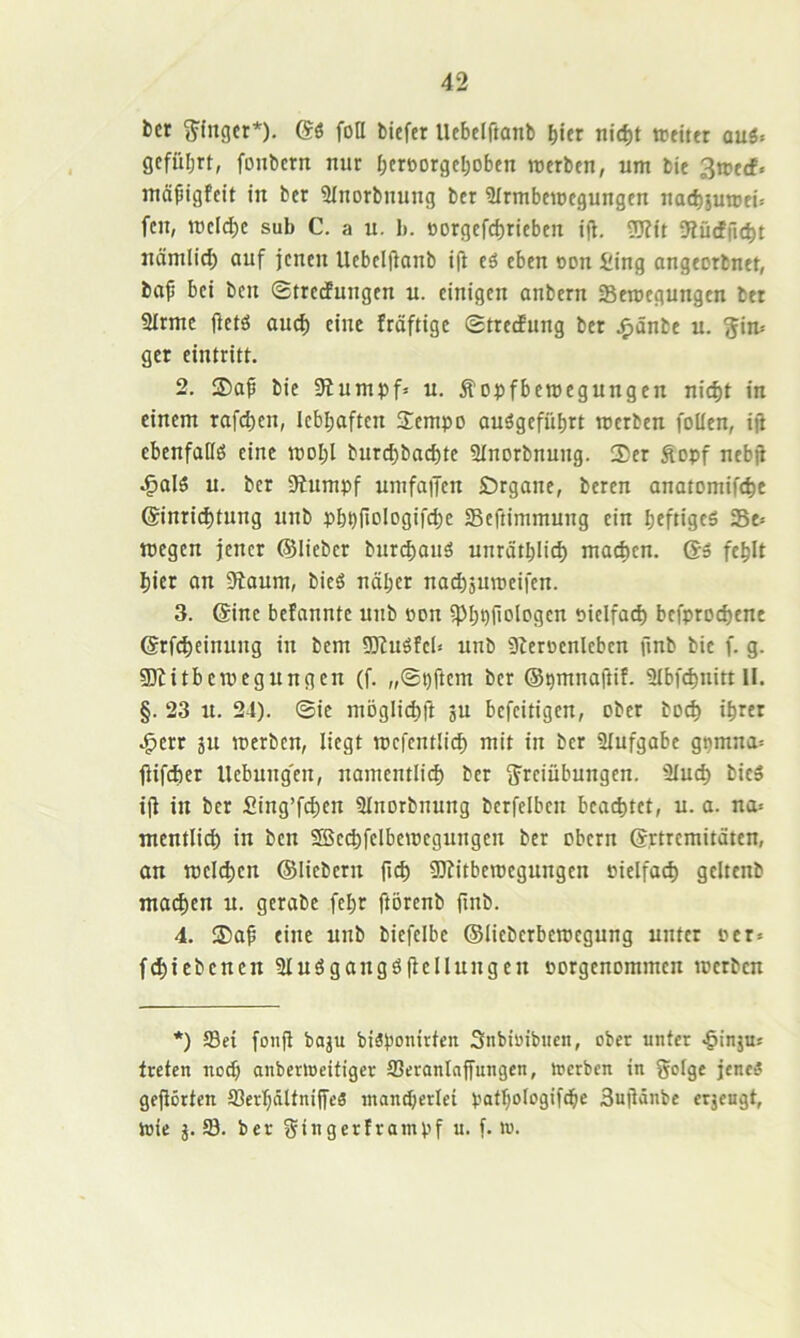 bcr g^fngcr*). (S$ fott bicfer Uebclftanb b«er nid)t tcfittr auö. gcfüljrt, fonbcrn nur beroorgcl;obtn werben, um bie 3wecf. mäpigfett in ber Slnorbnung ber Sfrmbewegungen nacbsuroei^ fen, roeldje sub C. a u. b. Borgefd)rieben tjl. fRucffu^t nämlicb auf jenen Uebelffanb ift eö eben oon Sing angeorbnet, baf bei bcn ©trecfungen u. einigen anbern Seroegungen bet 2Irme (ietö aud) eine fröftigc StrecEung ber j^änbe u. ^im gcr eintritt. 2. bie 9bumpf= u. Äopfberoegungen nid)t in einem rafeben, lebhaften S:empo auägefübrt werben foüen, iji cbenfaHö eine woI;l burcbbad)te Slnorbnung. 35er Äopf nebjE ^al5 u. ber 9Eumpf umfaiJcn Örgane, beren anatomifebe @inrid)tung unb pbt)fiDlogifd;e Seftimmung ein beftigfö Se= wegen jener ©lieber bur^anä unrätblid) machen. Qs fehlt hier an 9iaum, bieö näher nad)äuweifen. 3. (Sine befanntc unb oon iPhhf'oIiJgcn öielfacb befproebene (Srfd)einung in bem 50luöfeb unb 9berDcnleben finb bie f. g. gjtitbewegungen (f. „©pftem ber ©pmnaftif. Slbf^nitt II. §. 23 u. 24). @ie möglicbft gu befeitigen, ober boeb ihrer .^err 5U werben, liegt wefentlicb mit in ber Slufgabe gpmna= jUfeber Uebung'en, namentlid) ber jjreiübungen. 9Iucb bieS i|l in bcr fiing’fcben Slnorbnung berfelben bcad)tct, u. a. na» mentlicb in bcn 2Bed)felbewcgungen ber obern (Srtremitäten, an welchen ©liebem ficb ^itbewegungen Piclfacb geltenb ma^en u. gcrabc fehr ftörenb finb. 4. 35af eine unb biefcibc ©liebcrbewcgung unter »er» fcbicbcncn 3luögangöflcIIungcn porgenommen werben *) Sei fonfl baju biäponirten Snbiuibucn, ober unter ^inju» treten iiob anberweifiger Seranlnffungen, werben in Solge jene5 gefiörten Serhdltni|fe3 mand;erlei pathologifche Sujldnbe erjeugt, wie j. S. ber gingertrampf u. f. w.