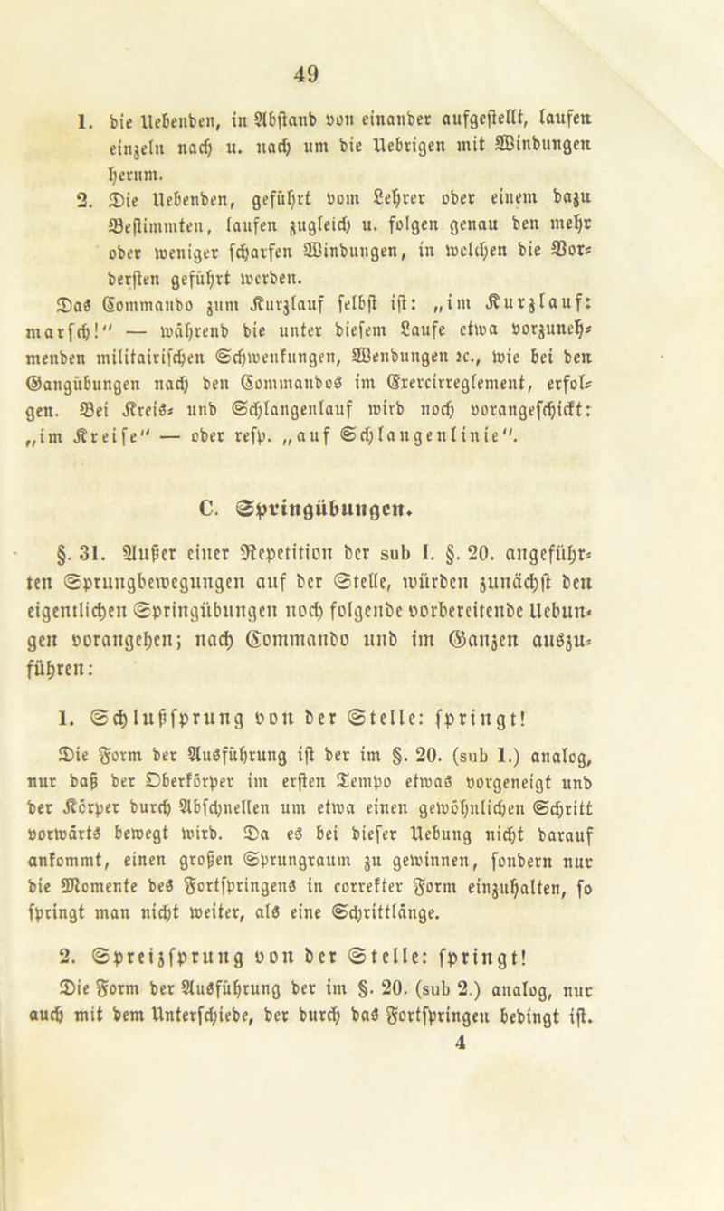 1. bie llebenbeii, in Stbfianb »oii einanber aufgcjieflt, laufen einjeln nac^ u. nod; um bie Uebtigen mit SBinbungcn I;erum. 2. 35ie llebenben, gefüljrt üom Seigrer ober einem boju S3e(Hmmten, laufen jtugleitl) u. folgen genau ben mel^r ober weniger fc^arfen SBinbungcn, in WcUl;en bie SSor* berflcn gefül;rt werben. IDaä ßommanbo jum .ffurjtauf felbjt ijt: „im .Surjlauf: morf(b! — wd^renb bie unter biefem Saufe etwa »orjunel^f menben militairifeben ©ebwenfnngen, SBenbungen 3c., wie bet ben ©angübungen nadj ben (Sommanboä im (Srercirregtement, erfol? gen. ©ei JtreiS* unb ©d;langenlauf wirb noef) oorangefebidt: „im .Greife — ober refb. „auf @d;laugenlinie. C. §. 31. Üluber einer SfepetitiDii ber sub I. §. 20. angefübr» ten ©prnngberoegungen auf ber ©teile, würben junö(^(t ben eigemlicben ©pringübungen nod) folgenbe porbereitenbe Uebun* gen porangeben; naef) Sommanbo unb im ©onsen auö5u= führen : 1. ©d)lupfprung pdu ber ©teile: fpringt! 3)ie gorni ber SluSfübrung ifi ber im §. 20. (sub 1.) analog, nur ba§ ber Dberförper im erfien Sempo etwas porgeneigt unb ber Äerper bnreb Slbftbnellen um etwa einen gewöbnlidjen ©ebritt porwdrts bewegt wirb. 2)a eS bei biefer Hebung nicht barauf antommt, einen gropen ©prungraum ju gewinnen, fonbern nur bie SUlomente beS fjortfpringens in correfter gorm eingubalten, fo fpringt man nicht weiter, als eine ©djrittlnnge. 2. ©preijfprung pon ber ©teile: fpringt! !Die gorm ber SluSfübrung ber im §. 20. (sub 2.) analog, nur auch mit bem Unterfebiebe, bet bureb baS gortfpringeu bebingt ijl. 4