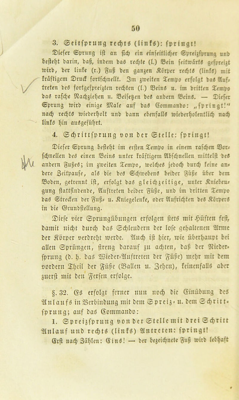 3. ©citfprung red)tß (linfö); fprtngt! 3)iefer ©prung ifl an fictj ein einieitlidr;er Spreijfprung unb Beilegt barin, ba^, inbem baö red;fe (t.) Sein feitrodrf« gefpreijt wirb, ber linfe (r.) ben ganzen ,R6tper xetf)t6 (linfä) mit Irdftigem Sruef fortfdjneiif. 3m jweifen Xempo erfolgt bo« 3uf* treten beä forfgefpreijten red;ten (i.) Sein« u. im britfen 2^mpo ba« rafc^e iJtadjjiefien u. Seife^en be« anbern Sein«. — ®iefer ©prung P)irb einige SJtafc auf ba« Gommanbo: „fpringt! nad^ rec^t« mieberljolt unb bann ebenfail« loieber^olentlie^i nat^ linf« I;in an«gefüT}rt. 4. ©d^rittfprung oon ber ©teile: fpringt! Siefer ©prung befietjt im evjien S!empo in einem rafc^en Sers fdjnelien be« einen Sein« unter frdffigem iJIbfcBnerien mittelji be« anbern im jmeifen iJempo, »elcBe« jeboc^ burdi feine ans bere Seitpaufe, al« bie be« ©darneben« beiber §üpe über bem Soben, getrennt ift, erfolgt ba« gieidjjeitige, unter .Rniebeus gung itattfinbenbe, Sluftreten beiber f^üfe, unb im brüten Sempo ba« ©treden ber gufs u. .Rniegelenfe, ober Slufriditen be« Äerper« in bie (Srunbfietlung. ®iefe öier ©prungübungett erfolgen ftet« mit lüften feft, bamit nid)t burd) ba« ©djieubern ber lofe gefjaltenen 9trme ber Äörper oerbreI;t merbe. 2Iiid) i(i biti/ überhaupt bei aüen ©pritngen, (ireng barauf ju achten, bap ber 9iieber» fprung (b. l). ba« SBieber=2Iuftretcu ber §üpe) me^r mit bem porbern Sbcil ber güpe (Sailen n. 3tbcu), feinenfafl« aber äuer|t mit ben g^erfen erfolge. §.32. '(5« erfolgt ferner nun no(^ bie (J-inübung be« 31nlauf« inSerbinbung mit bem ©preis« u* bem ©c^ritt» fprung; auf ba« ©ommanbo: 1. ©preisfprung pon ber ©teile mit brei©c^ritt ginlauf unb rc^t« (linfö) gintreten: fpringt! erfi nad;3dl)len: Gin«! — ber beseidnete gup mirb lebhaft