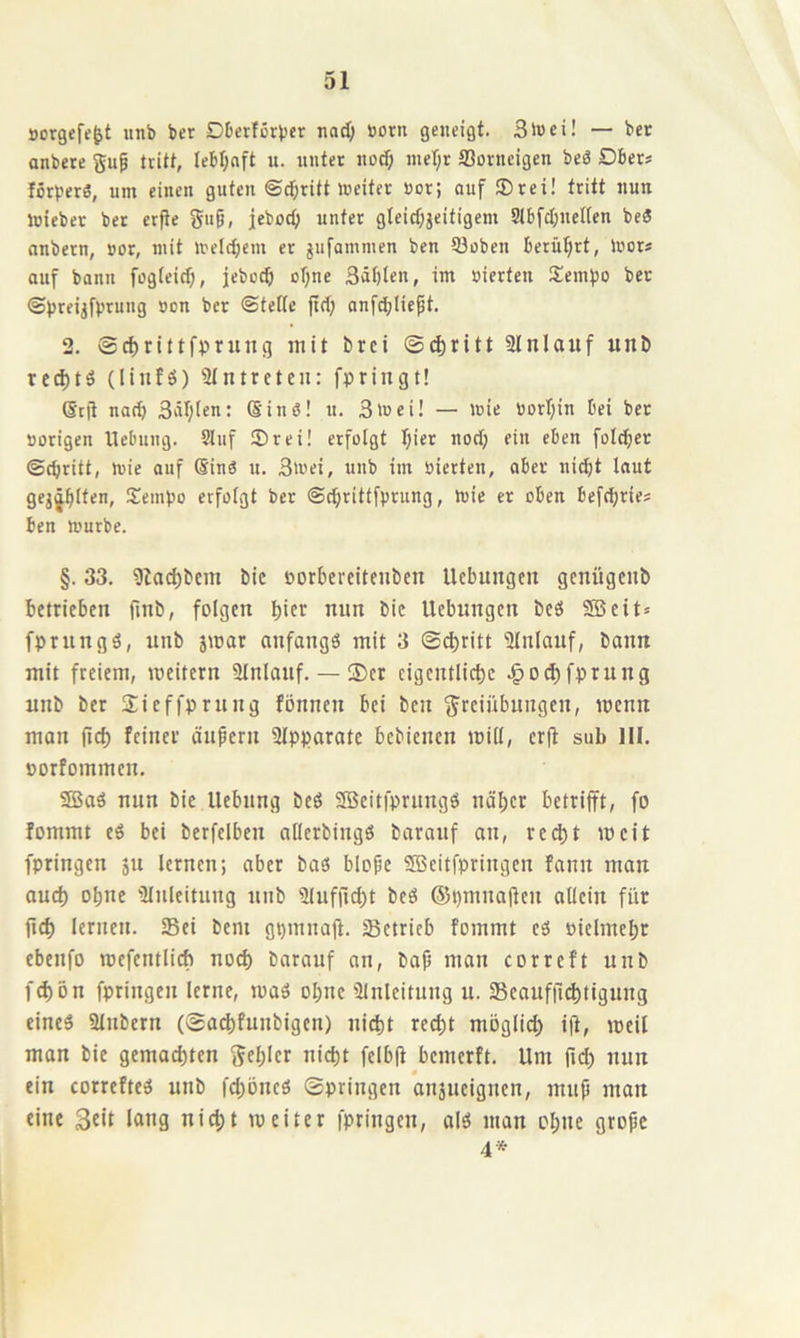 öorgefe^t unb ber DDcrfßrbcr nad; born geneigt. 3>»ei! — bet anbete gnp tritt, Iebf;nft u. nutet noc^ inet;! fflonieigen beö Dber» förperö, um einen guten ©c&ritt weiter »or; auf ®rei! tritt nun toiebet ber erfte Siig, jeboc^ unter gteicf)jcitigem StbfcI^neKcn beS nnbern, »or, mit welcficm er jufamnien ben 53oben berüljrt, Wor* auf bann fog(eicf), jebccf) otjne 3äf)len, im »ierten SemiJO bet ©preijft’rung »on bet «Steife jtd) anfcblicft. 2. ©^rittfprung mit brci ©(^ritt 3Jnlauf unb red)tö (linfö) Slntreten: fpringt! ßtfi narf) 3iii;fcn: (Sinö! u. 3wci! — wie bori;in bei bet »origen Hebung. 5Iuf ®rei! erfolgt Ijiet nod; ein eben folget ©cbritt, wie auf (SinO u. 3wei, unb im »ierten, aber ni^t laut gej^^ften, S^empo erfolgt ber ©cfiritffprung, wie er oben befd)ries ben Würbe. §. 33. 91a(^bcm bic »orbercitenbcn Uebitngtn genügenb betrieben finb, folgen bicc nun bic Hebungen beö SB eit» fprungö, unb jmar anfangs mit 3 ©«tritt iUnlauf, bann mit freiem, meitern ainlauf. — ©er cigentli«tc .^ottfprung unb ber ©icffprung fönnen bei ben Freiübungen, menn man jid) feiner ändern SIpparate bebienen mill, crfi sub 111. »orfommen, SBaö nun bie Hebung beö SBeitfprungö näher betrifft, fo fommt eS bei berfelben ailerbingö barauf an, red)t mcit fpringen ju lernen; aber baö blofe Sffieitfpringen fann mau aud) ohne 'Anleitung unb 3Iuffid)t beö ®pmna|ten allein für fid) lernen. Sei bem gpmnaft. Setrieb fommt eS »ielmehr ebenfo rcefentlicb noch barauf an, baf? man corrcft unb f«tön fpringen lerne, maS ohne ülnleitung u. Seaufil^tigung eines Slnbern (©achfunbigen) nicht recht möglid) i|i, meil man bic gemachten gehler nicht felb|t bemerft. Hm ftd) nun ein correfteS unb fd)öneS ©pringen anjucigncn, mup man eine l«ng nicht mcitcr fpringen, als man ohne gropc 4*