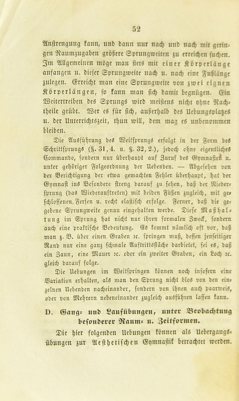 9tn)lrcngung fann, unb bann nur nad) unb nad) mit gm'n* gen Otaumäugaben größere (Eprungmeiten ju erreichen fuc^en. 5m 3IUgcmcincn möge man (letö mit einer Äörperlange anfangen u. biefer Sprungweite nach u. nad) eine ^ufldnge 3ulegen. Srreic^t man eine Sprungweite tjon jwei eignen Äörperl an gen, fo fann man fid) bamit begnügen. ®n SBeitertreiben beö Sprnngö wirb meiftenö nicf)t otine 5fa(^« tl;eile geübt. 9Ber eö für fn^, auper^alb beö Uebungöpla|e5 u. ber Unterri(^töäeit, tbun will, bem mag eö unbenommen bleiben. ®ie Sluäfübvung beS aBcitfprungö erfolgt in ber germ be« ©^rütfpvungä (§.31,4. u. §.32,2.), fcboct; o^ne eigentlicbeä (Sommanbo, fonbern nur überhaupt auf 3uruf beä ©pinnaftefl u. unter geboriger ^olgeorbnnng ber Uebenben. — Slbgefeben »cn ber Scriebtigung ber eftoa gemachten gebier überhaupt, b“I ber ©pmnafi inä Sefonbere jtreng bcirauf ju fel)en, baß ber Dlieber* fprung (baö SBieberauftreten) mit beiben gü^eii jugleicb, mit ge# fcbloffenen. gerfen u. redjt elaftifcb erfolge, gerner, bab bie ge« gebene ©prungmeite genau eingcbalfen merbe. Siefe üDlapb^iI' tung im ©prung bat nicht nur ihren formalen 3»ecf, fonbern auch eine praftifebe Sebeutung. fommt nämlich eft »or, baf man j. 18. über einen ©raben jc. fpringen mu^, beffen jenfeitiger Slanb nur eine ganj fcljmale Sluftrittöfldcbe barbietet, fei eß, bap ein 3aun, eine SOlaucr 3C. ober ein ^weiter ©raben, ein 8ocb jc. gleich barouf folge. 35ie Hebungen im SBeitfpringen fönnen noch infefern eine ffiariation erhalten, al3 man ben ©prung nicht bloß »on ben ein* feinen Uebenben na^einanber, fonbern oon ihnen auch paattrei#, ober oen ÜJlehrern nebeneinanber jugleid) auöführen lajfen fann. D. @ang* mtb Saufübungen, unter ^cobadhtung befonberer 0lrtum* u« 3citformcn. ®ic hitt folgcnbcn Hebungen fonnen alö Uebergangä* Übungen jur 2lefthctifd)en ©hmnaOit betrachtet werten.