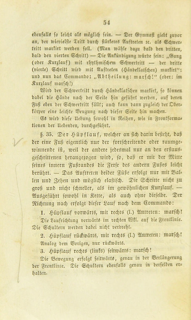 cBcnfott« fo leidjt atö tncgnd^ fein. — !Dft (S^mtiofi gi'ftt juBcr an, ber iBicaielfie Sritt burc^ flärfe«« 2(uftrefen ic. qI« ed;»«? tritt martirt tocrben fott. (SUtan it)df}(e baju halb ben brüten, balb ben vierten ©djritt) — Sic Stnfünbigung ivürbe fein: „@ang (ober iSurjtauf) mit rl)bt^nüfd)cm ©djroertritt — ber britte (vierte) ©c^ritt tvirb mit Stuftreten (-^önbetlatfe^en) marfirt: unb nun baS (Eommanbo: „Stbt^eitung: marfcfi! (ober: im Äurijtauf marfd)!) Sßirb ber ©d;lvertritt burd) ^dnbeftatfdjcn marfirt, fo fcnnen babei bie •gänbe nad; ber ©eite ^in geführt irerbcn, auf beren gup eben ber ©djtoertritt fdflt; aud; fann bann jugleid) ber Dber? förfjer eine Ieid;te SSeugung nach biefer ©eite fjin machen. toirb biefc Uebung fomof)! in fttei^en, Ivie in grontfcnna* tionen ber Uebenben, burd^gefüf;rt. §. 35. ®cr .§üpflauf, roel(^cr an (ic^ barin bcftc^t, ba^ ber eine ^up cigentlid) nur ber fortfd)rcitcnbe ober raumgc» winnenbe ift, reeil ber anbere jebeömal nur an ben erftauö^ gefd)rittenen berangejogen tvirb, fo, bap er mit ber tüJittc feines innern ^upranbeS bie g^erfe beS anbern gupeS leicht berührt. — ®aS Stuftreten beiber ifüpe erfolgt nur mit SaU len unb geben unb moglid) elaftif(|. ®ie 0d)rittc nicht ju grop unb nicf)t fd)ncEer, als im gemöbnfichen Äurjlauf. — SluSgefübrt foroobl in Äette, alS oueb ohne biefelbe. 3)er 9licbtnng nadt erfolgt biefer Sauf na(h bem Sommanbo: 1. .^üpflauf oormärts, mit red)ts (l.) SIntreten: marf«h! Sie £Qufrid;tung vortvdrtS im redjten 3Bft. auf bie jyrontlinie. Sic ©dinitern toerben babei niht verbrebt- 2. .^üpflanf rüdEivärtS, mit reeftts (I.) Slntreten: marfcbl Slnalog bem 93origen, nur rüdlvdrts. 3. ^üpflauf red)ts (linfS) feitmdrtS: marfcf)! Sie 53elvcgung erfofgt feitttidrtS, genau in ber iSerldngerung ber ^rontlinie. Sie ©d;ultern ebenfaftS genou in berfelbcn ers batten.