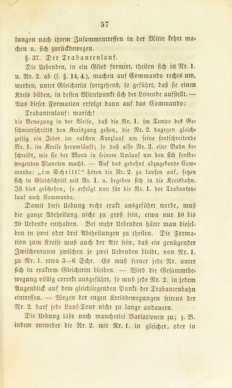 lungcn iiad) i^rem 3*tffJnimcntrcffcn in ber 93tittc fcl>rt nia» c^cn n. fic^ jiirürfbetüegcn. §.37. $cr Srabantenlauf. Sic Ucbenben, in ein ©lieb formirt, tbcUcn ftcb in 9Zr. 1. «. 9ir. 2. ab (f. §. 1J, 4.), maci)cn onf ©ommanbo rccl;tö um, werben, unter @Ieid)tritt fortgebenb, fo gefiU;rt, bap fic einen Ärciä bilben, in bcjTen 9)?ittdpnnft fid) berScitenbe aufpeüt.— iUuä biefer ^^ormatipn erfolgt bann auf baö ©ommanbo: Srabantenlauf: marfcl)! bie iSeU'eguiig in ber Seife, bap bie 9tr. 1. im !£emf)o beä @e# frfjwinbfcbrittö ben jlreiägang gefeit, bie 9lr. 2. bagegeu gleid)« geitig ein Seber im rofd)en jlurjlauf tun feine fDrtfrf)reitenbe 91r. I. im .Greife bevnmtäuft; fo bap aifo 9lr. 2. eine fflapn be« fepreibt, mie pe bet S3ionb in feinem Umlauf tim ben pet) fortbe« hjegenben Ißlaneten maept. — 9luf baö gebepnt abjugebenbe Sems manbo: „im ©epritt! pören bie 9tr. 2. gu laufen auf, fe^en pep in ©leidjftpritt mit 9lr. 1. u. begeben pep in bie Jtveiöbapn. 3p bieS gefepepen, fo erfolgt nun für bie 9tr. 1. ber Trabanten? lauf nart; Sommanbo, Samit Piefc Hebung red)t eg-aft auögefüprt werbe, nntp bie gange Slbtpeilnng nii^t gu grop fein, etwa nur 10 biö 20 llebcnbe entpalten. Sei mepr Uebenben patte ntan biefeU ben in gwei ober brei iUbtpeilungen gu tpeilcn. Sie Jotnia« tion gum Äreife nuip and) ber 2lrt fein, bap ein genitgenber Swifepenraum gwifepen je gwei Uebenben bleibt, oon 9ir. 1. gu iJir. 1. etwa 3—0 Sepr. inup ferner jebe 9lr. unter pep in egaftem ©Ici^tritt bleiben. — SBirb bie ©efammtbc* wegung oöUig correft auögefüprt, fo innp jebe 3ir. 2. in jebem iUugcnbiiif auf bem gleicpliegenbcn f|)unft ber Jrabantenbapn eimreffen. — Sffiegen ber engen Preisbewegungen feitenö ber 91r. 2. barf jebe Sanf^Üour nii^t gu lange anbauern. Sie Hebung läpt noep rnand;erlei sßariattonen gu; g. S. inbem entweber bie 0br. 2. mit 9br. 1. in gleicper, ober in