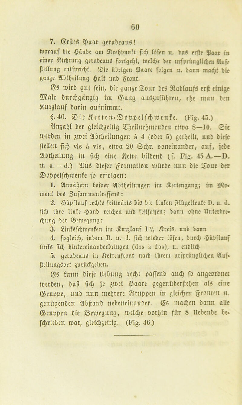 7. ©rfleö ipaaf gerabeauä! iBorauf bie >&önbc am ®rcl)buntt |tc^ lofen u. ba« erjie ?5aat in einer 9iicf;fung gerabeau^ fortgefjt, roeW)e ber utfprunglt(^en 9luf« ficKung cnf|'prtcl;t. 3Me übrigen ißaare folgen u. bann mo^^t bie ganje Slbtfjeilung ^ait unb Sront. wirb gut fein, bie ganje Sour bcö 9iablaufö erjf einigt SJfale burd;gängig im ©ang auöjufu^ren, e^e man btn Äurjlauf bariu aufnimmt. §.40. ®ie Äetten«Soppelf^n)enfe. (Fig. 45.) Slujai)! ber gleid)äeitig Sfjcilneijmenbcn ctioa 8—10. 2ic luerbcu in jmei ülbtlKilungen ä 4 (ober 5) get^eilt, unb biefc fiellen fid) vis ä vis, etma 20 ooneiuanber, auf, jebe 91btl)ciluug in ficf) eine Äctte bilbcnb (f. Fig. 45A. —D. u. a. —(1.) 3Iuö bicfer Formation mürbe nun bie Sour ber Soppelf(^roenfe fo erfolgen: 1. Stnndbern beiber 9lbtl;eilungen im .ßettcngang; im ment beä Sufannnentrcffeng: 2. .^npfiauf redjfä feifhjärtä bis bie linfen glügelieute D. u. d. fid) ifire linfe ^anb reichen unb fejtfaffen; bann ol^ne Unterbre* ^ung ber fflelvegung: 3. Sinföfcblpenfen im dturjlauf 1'/, .Rreiä, unb bann 4. fogleicf), inbem D. u. d. ft<b lieber (Öfen, burcb ,§nvf(anf linlö fid) binfereinanberbringen (dos a dos), u. enbticb 5. gevabeauS in Jlettenfront nad) ihrem urfprnnglitben Slufs jlellnngöort jnrüdgeben. ©ö fanu biefc Ucbuug red)t paffenb au^ fo augeorbuet mcrbcn, baf fid) je smei ipaarc gcgcnüberftcbeu al» eint ©ruppe, unb nun mehrere ©ruppeu in gleichen jjronten n. genügenbcn 2Ib(tanb nebcneinanber. ©ö machen bann alle ©ruppcn bie Semcgung, melche oorI;in für 8 llebcnbc be= fchrieben mor, gleid)jcitig. (Fig. 46.)