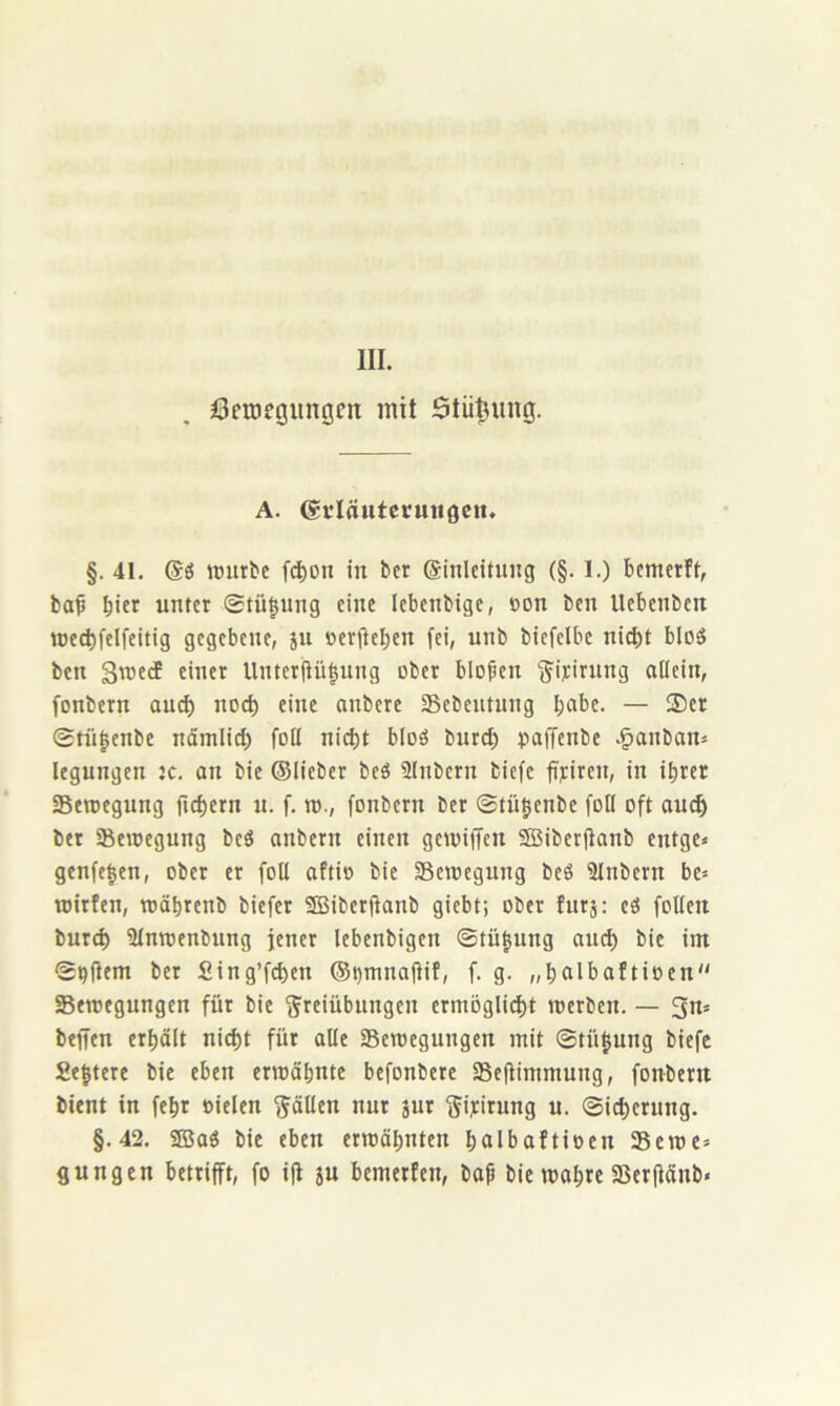 III. öcrocöltnöcn mit Stützung. A. (gtlrtutcruiigcm §. 41. TOurbe fd)on in bcr ©inlcitung (§. 1.) bemerft, bap b'ft unter ®tü|ung eine lebenbige, t»on ben Uebenben n)e(^felfeitig gegebene, jn oer(lel)en fei, unb biefelbe ni(^)t bloS ben Stneef einer Unter(iü|nng ober blojjen ^iyirnng allein, fonbern au^ noch eine onbere aSebentung b^be. — ®er 0tü§enbe nämlid) foU nicht bloö burd) paffenbe .§anbam legnngen jc. an bie ©lieber beö Slnbern biefe fiyiren, in ihrer aSetoegung fiebern u. f. n>., fonbern ber ©tübenbe foU oft au^ ber SBeioegnng beö anbern einen geioiffen SBiberjlanb entge« genfe|en, ober er foU aftio bie Seniegnng beS ainbern be» wirfen, mäbrenb biefer 3Biber(ianb giebt; ober hirj: eö foUen bnreb aimoenbung fener lebenbigen ©tügnng anih bie int S^jlem ber Sing’fcben @i)mna(iif, f. g. „balbaftioen Setoegungen für bie Freiübungen ermöglicht merben. — 3n= beffen erbölt niiht für olle SBeroegungen mit ©tü^ung biefe Se|tere bie eben ermähnte befonbere aSejlimmung, fonbern bient in febr oielen FöUm nur jur Fiyitung u. ©icherung. §.42. SBaö bie eben ermähnten bcilbaftioen Seme»