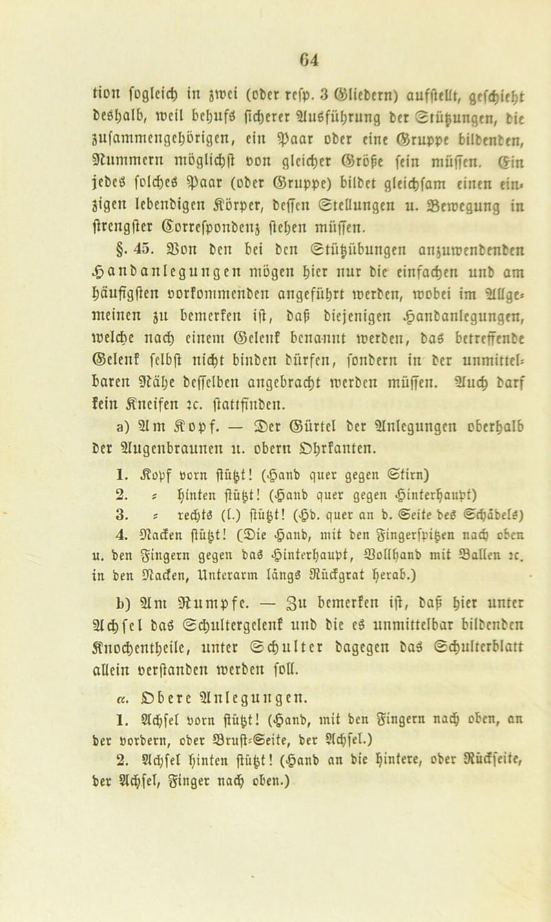 tiDU foglcict) in jroci (ober refp. 3 ©liebem) auffteUt, gefc^ie^t besl;alb, TOcil bci)ufö fieserer Siuöfübrung ber Stü|ungen, bic äufammengebörigen, ein ^aar ober eine ©ruppe bilbenben, 9lnmmcrn möglicbil Pon gleicbcr ©röße fein müffen. ©in jebeö fDld)cö ^aar (ober ©ruppe) bilbet gleid)fam einen ein» jigen lebenbigen Körper, befTcn Steilungen u. Bewegung in Orengfier ©orrefponbenj fteben ntüffen. §. 45. 95on ben bei ben Stü|übungen aniuroenbenben .^anbanlegungen mögen hier nur bic einfachen unb am bäuftgfien porfommenben angeführt roerben, wobei im 31ilge» meinen ju bemerfen iü, bap biejenigen .^anbanlegungen, meicbc nach einem ©elenf benannt werben, baö betreffenbe ©elenf fcibjl ni^t binben biirfen, fonbern in ber unmitteb baren 9fähe bcffclbcn angebra(^t werben müffen. 9iu(^ barf fein kneifen :c. (icittfinben. a) 91 m Äopf. — Ser ©ürtel ber 9Inlcgungcn oberhalb ber 9Iugcnbrauncn n. obern Öh^funten. 1. .Ropf Pont ftü^f! (.ganb quer gegen ©firn) 2. j hnüen fiü&f! (<5anb quer gegen .ginferhaupf) 3. » rechts (t.) fiü^f! (-Öb. quer an b. ©eite beg ©chäbei?) 4. DfndEen flü^t! (2)ie >§anb, mit ben gingerfpi^en nach eben u. ben Ringern gegen baS Hinterhaupt, tBoiihanb mit hatten ic. in ben 9tacfen, Unterarm Idngä Siücfgrat herab.) b) 9Im gfumpfe. — 3u bemerfen 1)1, ba^ hift unter 9I^fcl baö Sc^nltcrgclenf unb bic eä unmittelbar bilbenben Änod)cntheile, unter Schulter bagegen baö Schulterblatt allein perfionben werben foll. «. Öbere 9lnlegungen. 1. Slchfet porn fi&ht! (Hanb, mit ben Ringern nadh oben, an ber porbern, ober 93rufl»@eife, ber Slchfel.) 2. 9ld;fel hinten ftüht! (Hanb an bie hintere, ober Siücifeife, ber Slchfel, Singer nadh oben.)