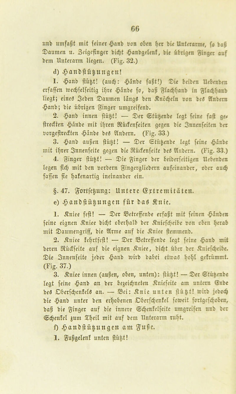 G6 unb mnfo^t mit feiner .§anb »on oben ^er bie Unterarme, fo bof Saunten u. Seigcftnger bit^t ^anbgelenf, bie übrigen Ringer auf bem Unterarm liegen. (Fig. 32.) d) .^anl)(tü§ungen! 1. ^anb flü^t! (audb: <&änbe fapt!) Sie beiben Uebeubeu erfafen tuec^felfeitig i^re ^nnbe fo, ba^ fjiatbljanb in glat^^anb liegt; eines Seben Soumen längs ben Änccbeln »on beS 9lnbem -5anb; bie übrigen fjinger umgreifenb. 2. ^anb innen fiü^t! — Ser ©tü^enbe legt feine fop ge« flreiften .^änbe mit i^ren Siücfenfeiten gegen bie Snnenfeiten bet öorgeflredten ^änbe beS Slnbern. (Fig. 33.) 3. «öanb aufen fiü^t! — Set ©tu^enbe legt feine .§änbe mit i^rer Snnenfcite gegen bie Stücfenfeite beS Slnbern. (Fig. 33.) 4. ginger fiü^t! — Sie ginger bet beiberfeitigen Uebenben legen fitf; mit ben Uotbern gingergliebern aufeinanber, ober anc^ faffen fxe ^afenartig ineinanber ein. §.47. gortfc^ung: Untere @j:trcmitäten. e) .§anb|Ht|ungen für baö Änie. 1. .Kniee fefl! — Set S3etreffenbe erfapt mit feinen .ßiinbeK feine eignen ä?niee bitbt oberlpnlb ber .ffniefebeibe »on eben ^erab mit Saumengriff, bie Slrme auf bie .ßniee flemmenb. 2. .ßniee feljrtfejl! — Ser Setreffenbe legt feine .§anb mit beten SlüÄfeite auf bie eignen Äniee, bi^t über bet .Rniefcbeibe. Sie Snnenfeite jeber -^anb toirb babei etlnaS I}o^l gcirümmt. (Fig. 37.) 3. ä?niee innen (aupen, oben, unten): fh’i^t! — Ser ©tü^enbe legt feine <§anb an ber bejeiebneten Äniefeite am untern (Snbe beS DberfdbenlelS an. — 58ei: .Knie unten ftü|t! teitb jebcc^ bie <§anb unter ben ertjobenen Dberfcbenfel fotoeit fortgef^oben, bap bie ginger auf bie innere ©^entelfeite umgreifen unb bet ©c^enfel gum S^eil mit auf bem Unterarm ru^t. f) .§anbüü|ungcit am gupe. 1. gupgelenf unten ftü^t!