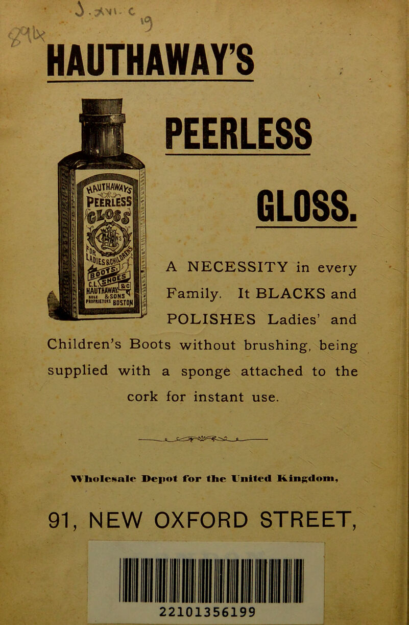 J C <«lx HAUTHAWAY’S ►r'-’ tv ’ i^-- : PEERLESS GLOSS. A NECESSITY in every Family. It BLACKS and POLISHES Ladies’ and Children's Boots without brushing, being supplied with a sponge attached to the cork for instant use. M bolesale Depot Tor the United Kingdom, 91, NEW OXFORD STREET,