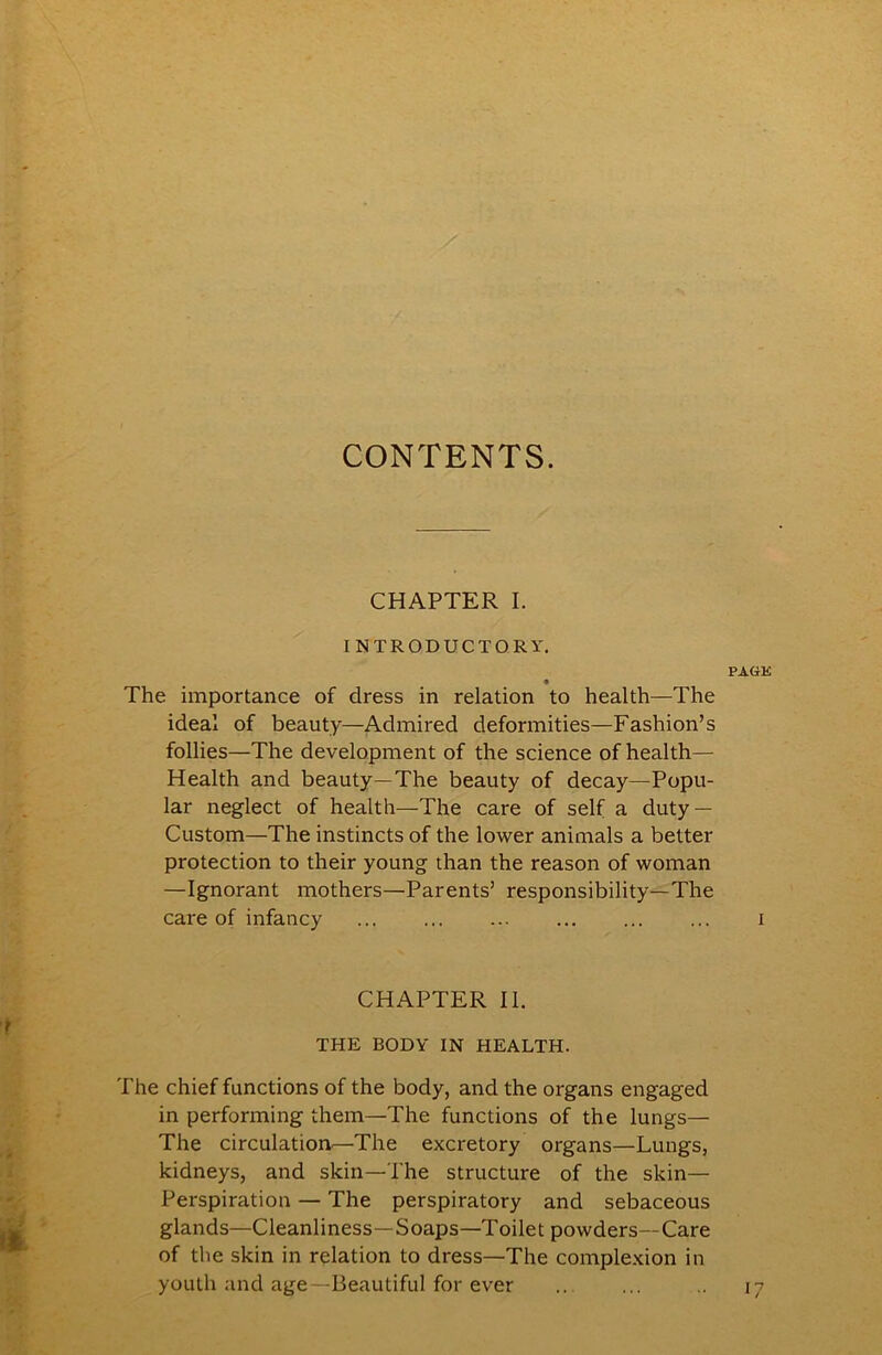 CONTENTS. CHAPTER I. INTRODUCTORY. • The importance of dress in relation to health—The ideal of beauty—Admired deformities—Fashion’s follies—The development of the science of health— Health and beauty—The beauty of decay—Popu- lar neglect of health—The care of self a duty — Custom—The instincts of the lower animals a better protection to their young than the reason of woman —Ignorant mothers—Parents’ responsibility—The care of infancy CHAPTER II. THE BODY IN HEALTH. The chief functions of the body, and the organs engaged in performing them—The functions of the lungs— The circulatioa—The excretory organs—Lungs, kidneys, and skin—The structure of the skin— Perspiration — The perspiratory and sebaceous glands—Cleanliness—Soaps—Toilet powders—Care of the skin in relation to dress—The complexion in youth and age—Beautiful for ever