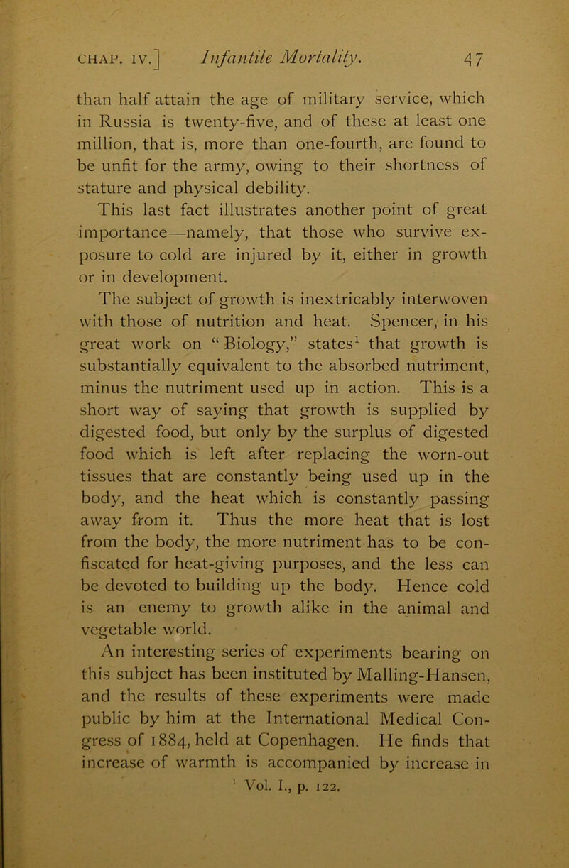than half attain the age of military service, which in Russia is twenty-five, and of these at least one million, that is, more than one-fourth, are found to be unfit for the army, owing to their shortness of stature and physical debility. This last fact illustrates another point of great importance—namely, that those who survive ex- posure to cold are injured by it, either in growth or in development. The subject of growth is inextricably interwoven with those of nutrition and heat. Spencer, in his great work on “ Biology,” states^ that growth is SLib.stantially equivalent to the absorbed nutriment, minus the nutriment used up in action. This is a short way of saying that growth is supplied by digested food, but only by the surplus of digested food which is left after replacing the worn-out tissues that are constantly being used up in the body, and the heat which is constantly passing away from it. Thus the more heat that is lost from the body, the more nutriment has to be con- fiscated for heat-giving purposes, and the less can be devoted to building up the body. Hence cold is an enemy to growth alike in the animal and vegetable world. An interesting series of experiments bearing on this subject has been instituted by Malling-Hansen, and the results of these experiments were made public by him at the International Medical Con- gress of 1884, held at Copenhagen. He finds that increase of warmth is accompanied by increase in ‘ Vol. I., p. 122.