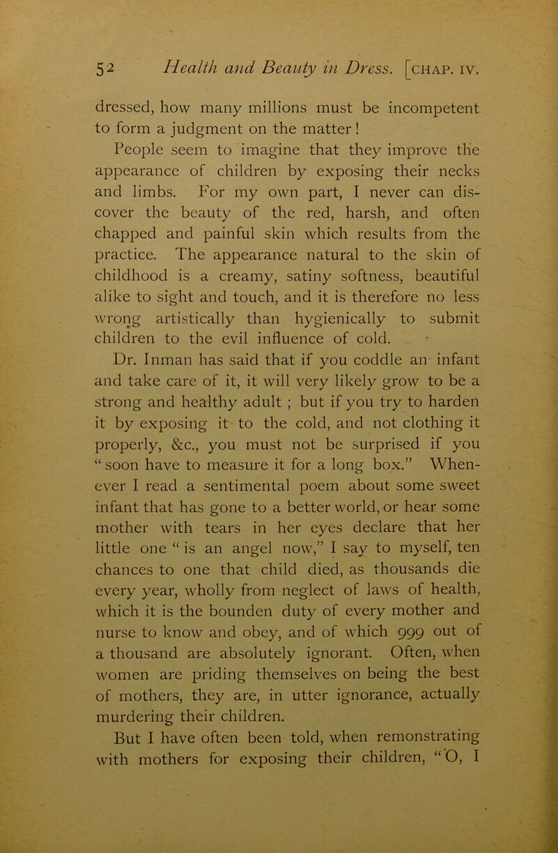 dressed, how many millions must be incompetent to form a judgment on the matter! People seem to imagine that they improve the appearance of children by exposing their necks and limbs. For my own part, I never can dis- cover the beauty of the red, harsh, and often chapped and painful skin which results from the practice. The appearance natural to the skin of childhood is a creamy, satiny softness, beautiful alike to sight and touch, and it is therefore no less wrong artistically than hygienically to submit children to the evil influence of cold. Dr. Inman has said that if you coddle an- infant and take care of it, it will very likely grow to be a strong and healthy adult ; but if you try to harden it by exposing it to the cold, and not clothing it properly, &c., you must not be surprised if you “ soon have to measure it for a long box.” When- ever I read a sentimental poem about some sweet infant that has gone to a better world, or hear some mother with tears in her eyes declare that her little one “ is an angel now,” I say to myself, ten chances to one that child died, as thousands die every year, wholly from neglect of laws of health, which it is the bounden duty of every mother and nurse to know and obey, and of which 999 out of a thousand are absolutely ignorant. Often, when women are priding themselves on being the best of mothers, they are, in utter ignorance, actually murdering their children. But I have often been told, when remonstrating