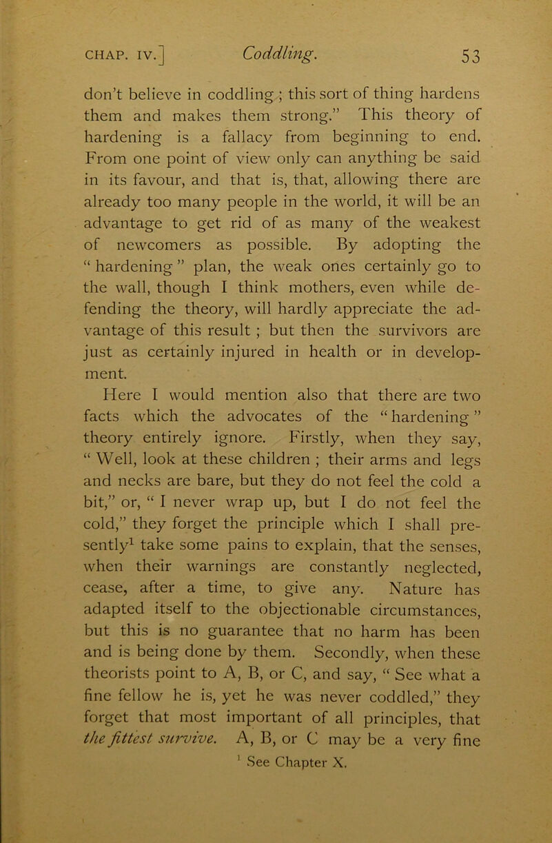 don’t believe in coddling ; this sort of thing hardens them and makes them strong.” This theory of hardening is a fallacy from beginning to end. From one point of view only can anything be said in its favour, and that is, that, allowing there are already too many people in the world, it will be an advantage to get rid of as many of the weakest of newcomers as possible. By adopting the “ hardening ” plan, the weak ones certainly go to the wall, though I think mothers, even while de- fending the theory, will hardly appreciate the ad- vantage of this result ; but then the survivors are just as certainly injured in health or in develop- ment. Here I would mention also that there are two facts which the advocates of the “ hardening ” theory entirely ignore. Firstly, when they say, “ Well, look at these children ; their arms and legs and necks are bare, but they do not feel the cold a bit,” or, “ I never wrap up, but I do not feel the cold,” they forget the principle which I shall pre- sently^ take some pains to explain, that the senses, when their warnings are constantly neglected, cease, after a time, to give any. Nature has adapted itself to the objectionable circumstances, but this is no guarantee that no harm has been and is being done by them. Secondly, when these theorists point to A, B, or C, and say, “ See what a fine fellow he is, yet he was never coddled,” they forget that most important of all principles, that the fittest survive. A, B, or C may be a very fine ’ See Chapter X.