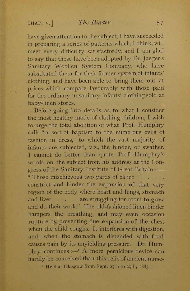 have given attention to the subject, I have succeeded in preparing a series of patterns which, I think, will meet every difficulty satisfactorily, and I am glad to say that these have been adopted by Dr. Jaeger’s Sanitary Woollen System Company, who have substituted them for their former system of infants’ clothing, and have been able to bring them out at prices which compare favourably with those paid for the ordinary unsanitary infants’ clothing sold at baby-linen stores. Before going into details as to what I consider the most healthy mode of clothing children, I wish to urge the total abolition of what Prof Humphry calls “ a sort of baptism to the numerous evils of fashion in dress,” to which the vast majority of infants are subjected, viz., the binder, or swather. I cannot do better than quote Prof Humphry’s words on the subject from his address at the Con- gress of the Sanitary Institute of Great Britain f— “ Those mischievous two yards of calico .... constrict and hinder the expansion of that very region of the body where heart and lungs, stomach and liver . . . are struggling for room to grow and do their work.” The old-fashioned linen binder hampers the breathing, and may even occasion rupture by preventing due expansion of the chest when the child coughs. It interferes with digestion, and, when the stomach is distended with food, causes pain by its unyielding pressure. Dr. Hum- phry continues :—“ A more pernicious device can hardly be conceived than this relic of ancient nurse- ' Held at Glasgow from .Sept. 25th to 29th, 1883.