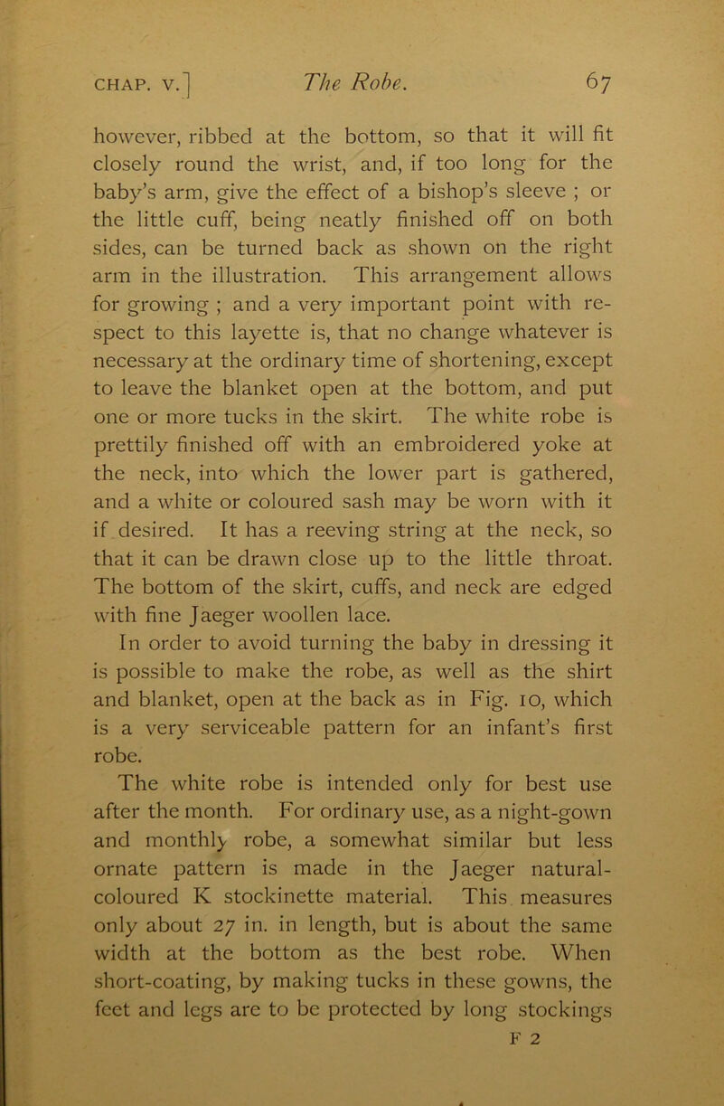 however, ribbed at the bottom, so that it will fit closely round the wrist, and, if too long for the baby’s arm, give the effect of a bishop’s sleeve ; or the little cuff, being neatly finished ofT on both sides, can be turned back as shown on the right arm in the illustration. This arrangement allows for growing ; and a very important point with re- spect to this layette is, that no change whatever is necessary at the ordinary time of shortening, except to leave the blanket open at the bottom, and put one or more tucks in the skirt. The white robe is prettily finished off with an embroidered yoke at the neck, into which the lower part is gathered, and a white or coloured sash may be worn with it if desired. It has a reeving string at the neck, so that it can be drawn close up to the little throat. The bottom of the skirt, cuffs, and neck are edged with fine Jaeger woollen lace. In order to avoid turning the baby in dressing it is possible to make the robe, as well as the shirt and blanket, open at the back as in Fig. 10, which is a very serviceable pattern for an infant’s first robe. The white robe is intended only for best use after the month. For ordinary use, as a night-gown and monthly robe, a somewhat similar but less ornate pattern is made in the Jaeger natural- coloured K stockinette material. This measures only about 27 in. in length, but is about the same width at the bottom as the best robe. When short-coating, by making tucks in these gowns, the feet and legs are to be protected by long stockings