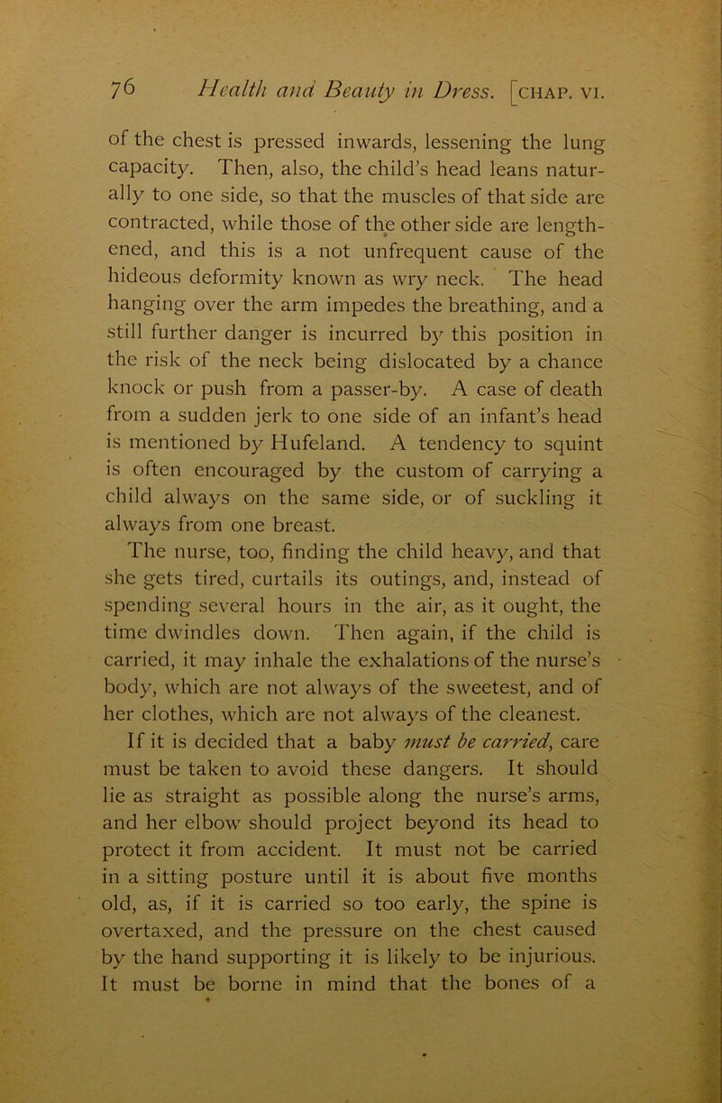 of the chest is pressed inwards, lessening the lung capacity. Then, also, the child’s head leans natur- ally to one side, so that the muscles of that side are contracted, while those of the other side are length- ened, and this is a not unfrequent cause of the hideous deformity known as wry neck. The head hanging over the arm impedes the breathing, and a still further danger is incurred by this position in the risk of the neck being dislocated by a chance knock or push from a passer-by. A case of death from a sudden jerk to one side of an infant’s head is mentioned by Hufeland, A tendency to squint is often encouraged by the custom of carrying a child always on the same side, or of suckling it always from one breast. The nurse, too, finding the child heavy, and that she gets tired, curtails its outings, and, instead of spending several hours in the air, as it ought, the time dwindles down. Then again, if the child is carried, it may inhale the exhalations of the nurse’s body, which are not always of the sweetest, and of her clothes, which are not always of the cleanest. If it is decided that a baby must be carried^ care must be taken to avoid these dangers. It should lie as straight as possible along the nurse’s arms, and her elbow should project beyond its head to protect it from accident. It must not be carried in a sitting posture until it is about five months old, as, if it is carried so too early, the spine is overtaxed, and the pressure on the chest caused by the hand supporting it is likely to be injurious. It must be borne in mind that the bones of a