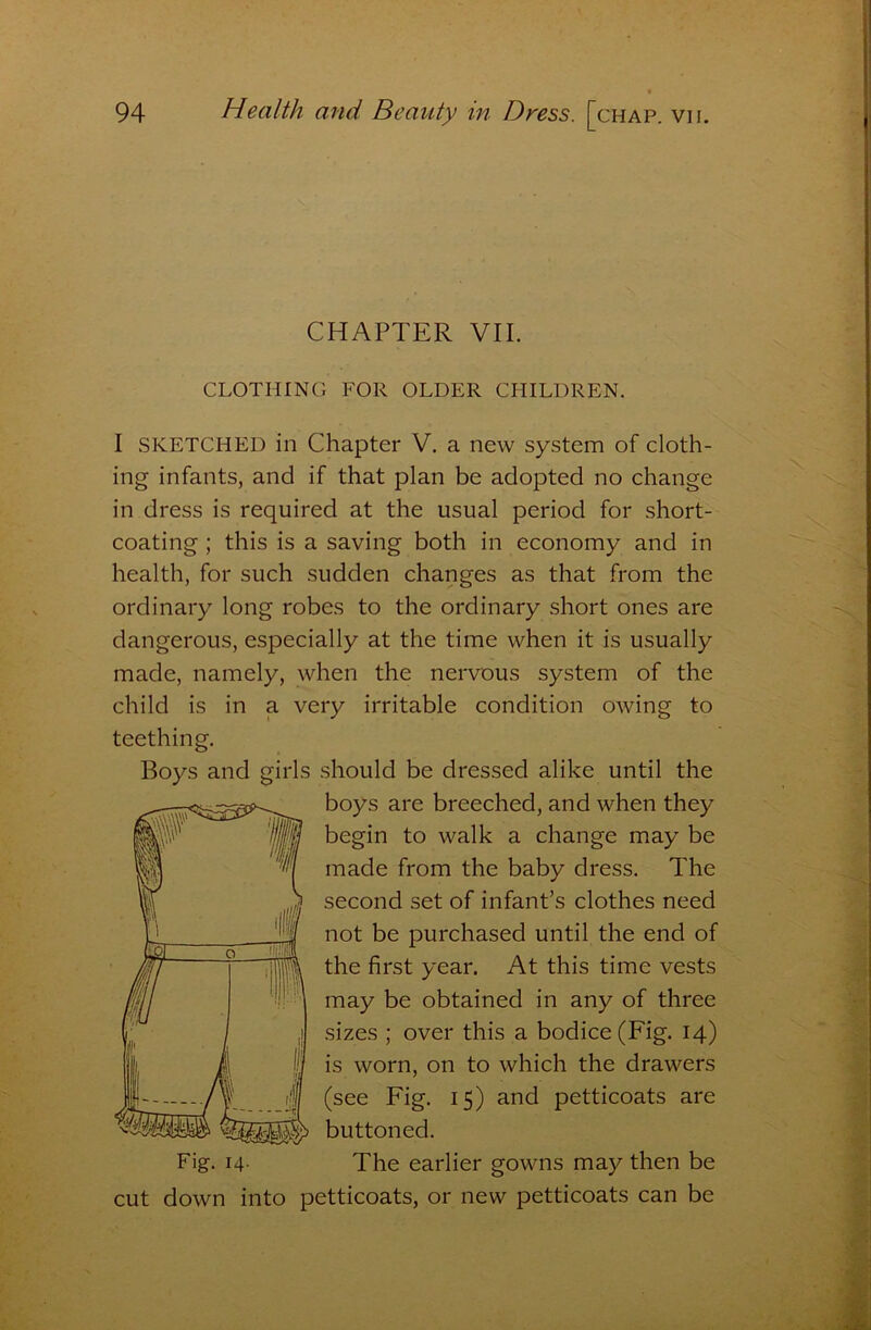 CHAPTER VII. CLOTHING FOR OLDER CHILDREN. I SKETCHED in Chapter V. a new system of cloth- ing infants, and if that plan be adopted no change in dress is required at the usual period for short- coating ; this is a saving both in economy and in health, for such sudden changes as that from the ordinary long robes to the ordinary short ones are dangerous, especially at the time when it is usually made, namely, when the nervous system of the child is in a very irritable condition owing to teething. Boys and girls should be dressed alike until the boys are breeched, and when they begin to walk a change may be made from the baby dress. The second set of infant’s clothes need not be purchased until the end of the first year. At this time vests may be obtained in any of three sizes ; over this a bodice (Fig. 14) is worn, on to which the drawers (see Fig. 15) and petticoats are buttoned. Fig. 14. The earlier gowns may then be cut down into petticoats, or new petticoats can be