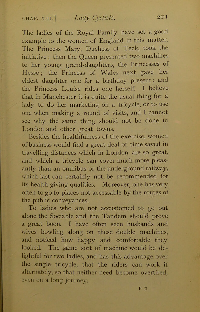CHAP. XIII.] Lady Cyclists. The ladies of the Royal Family have set a good example to the women of England in this matter. The Princess Mary, Duchess of Teck, took the initiative ; then the Queen presented two machines to her young grand-daughters, the Princesses of Hesse ; the Princess of Wales next gave her eldest daughter one for a birthday present; and the Princess Louise rides one herself. I believe that in Manchester it is quite the usual thing for a lady to do her marketing on a tricycle, or to use one when making a round of visits, and I cannot see why the same thing should not be done in London and other great towns. Besides the healthfulness of the exercise, women of business would find a great deal of time saved in travelling distances which in London are so great, and which a tricycle can cover much more pleas- antly than an omnibus or the underground railway, which last can certainly not be recommended for its health-giving qualities. Moreover, one has very often to go to places not accessable by the routes of the public conveyances. To ladies who are not accustomed to go out alone the Sociable and the Tandem should prove a great boon. I have often seen husbands and wives bowling along on these double machines, and noticed how happy and comfortable they looked. The same sort of machine would be de- lightful for two ladies, and has this advantage over the single tricycle, that the riders can work it alternately, so that neither need become overtired, even on a long journey.