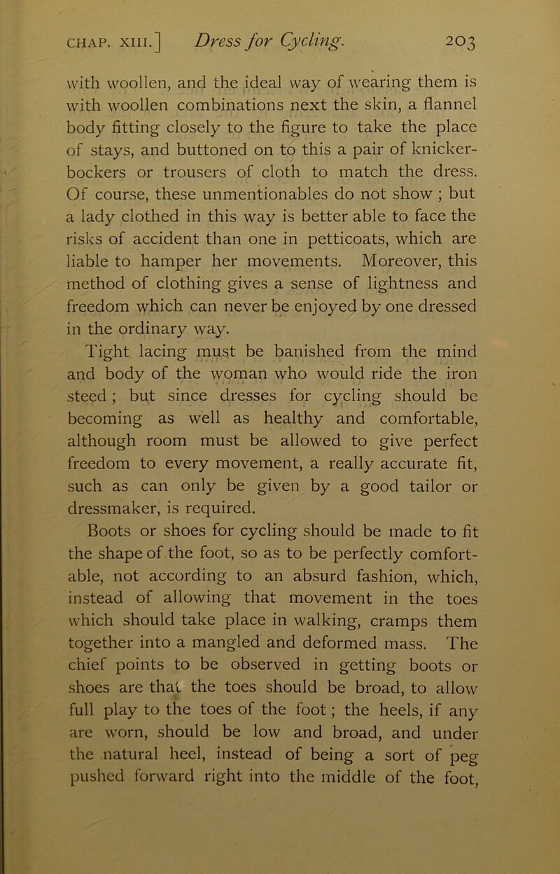 with woollen, and the ideal way of wearing them i.s with woollen combinations next the skin, a flannel body fitting closely to the figure to take the place of stays, and buttoned on to this a pair of knicker- bockers or trousers of cloth to match the dress. Of cour.se, these unmentionables do not show ; but a lady clothed in this way is better able to face the risks of accident than one in petticoats, which are liable to hamper her movements. Moreover, this method of clothing gives a sense of lightness and freedom which can never be enjoyed by one dressed in the ordinary way. Tight lacing must be banished from the mind and body of the woman who would ride the iron steed; but since dresses for cycling should be becoming as well as healthy and comfortable, although room must be allowed to give perfect freedom to every movement, a really accurate fit, such as can only be given by a good tailor or dressmaker, is required. Boots or shoes for cycling should be made to fit the shape of the foot, so as to be perfectly comfort- able, not according to an absurd fashion, which, instead of allowing that movement in the toes which should take place in walking, cramps them together into a mangled and deformed mass. The chief points to be observed in getting boots or shoes are that the toes should be broad, to allow full play to the toes of the foot; the heels, if any are worn, should be low and broad, and under the natural heel, instead of being a sort of peg pushed forward right into the middle of the foot.
