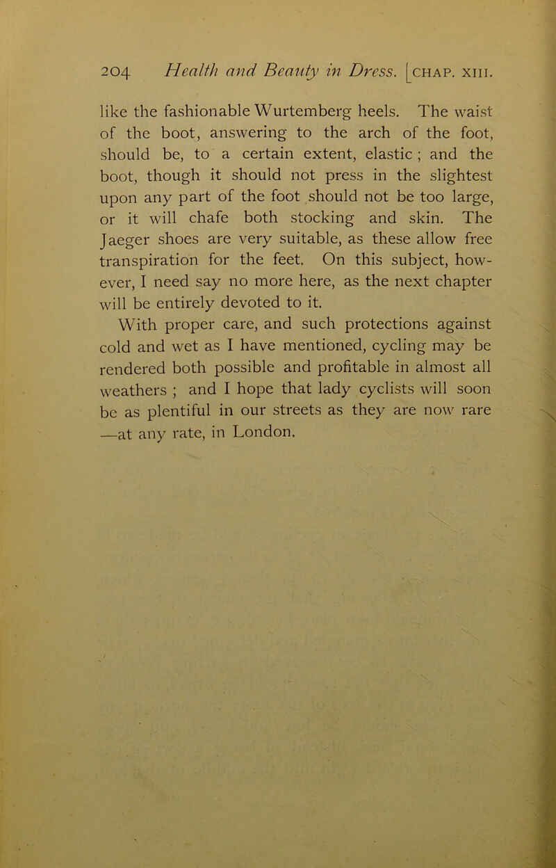 like the fashionable Wurtemberg heels. The waist of the boot, answering to the arch of the foot, should be, to a certain extent, elastic ; and the boot, though it should not press in the slightest upon any part of the foot should not be too large, or it will chafe both stocking and skin. The Jaeger shoes are very suitable, as these allow free transpiration for the feet. On this subject, how- ever, I need say no more here, as the next chapter will be entirely devoted to it. With proper care, and such protections against cold and wet as I have mentioned, cycling may be rendered both possible and profitable in almost all weathers ; and I hope that lady cyclists will soon be as plentiful in our streets as they are now rare —at any rate, in London.
