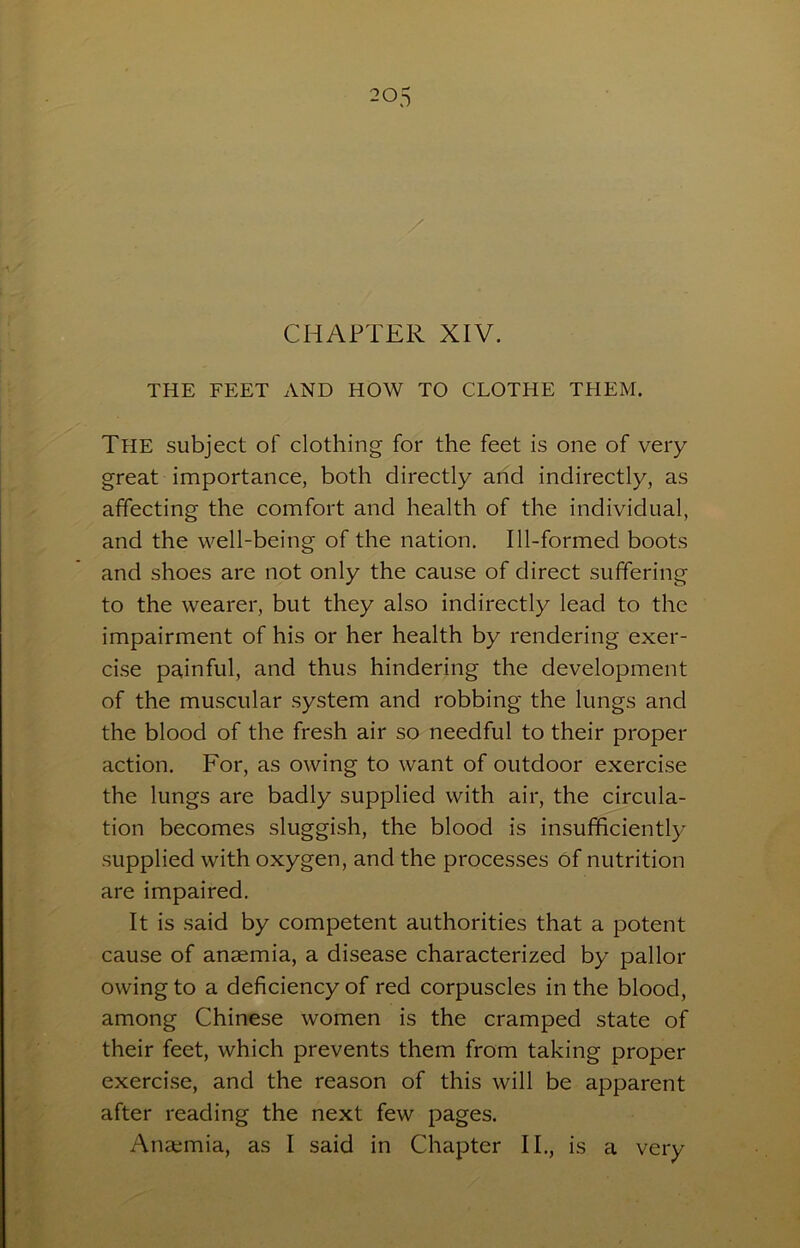 / CHAPTER XIV. THE FEET AND HOW TO CLOTHE THEM. The subject of clothing for the feet is one of very great importance, both directly arid indirectly, as affecting the comfort and health of the individual, and the well-being of the nation. Ill-formed boots and shoes are not only the cause of direct suffering to the wearer, but they also indirectly lead to the impairment of his or her health by rendering exer- cise painful, and thus hindering the development of the muscular system and robbing the lungs and the blood of the fresh air so needful to their proper action. For, as owing to want of outdoor exercise the lungs are badly supplied with air, the circula- tion becomes sluggish, the blood is insufficiently supplied with oxygen, and the processes of nutrition are impaired. It is said by competent authorities that a potent cause of anaemia, a disease characterized by pallor owing to a deficiency of red corpuscles in the blood, among Chinese women is the cramped state of their feet, which prevents them from taking proper exercise, and the reason of this will be apparent after reading the next few pages. Anaemia, as I said in Chapter II., is a very